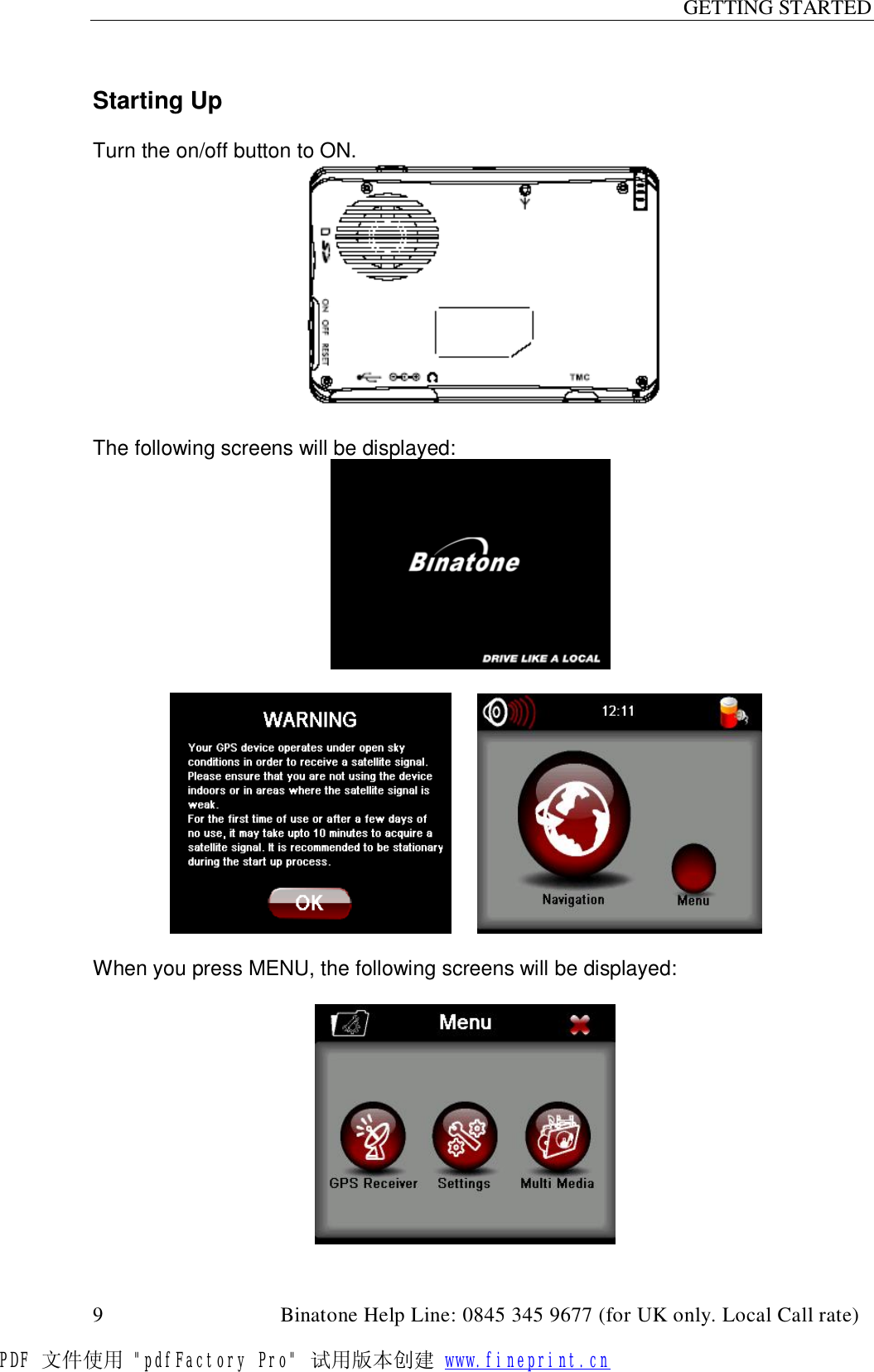 GETTING STARTED  9                                         Binatone Help Line: 0845 345 9677 (for UK only. Local Call rate)  Starting Up   Turn the on/off button to ON.   The following screens will be displayed:                                     When you press MENU, the following screens will be displayed:                                               PDF 文件使用 &quot;pdfFactory Pro&quot; 试用版本创建 www.fineprint.cn