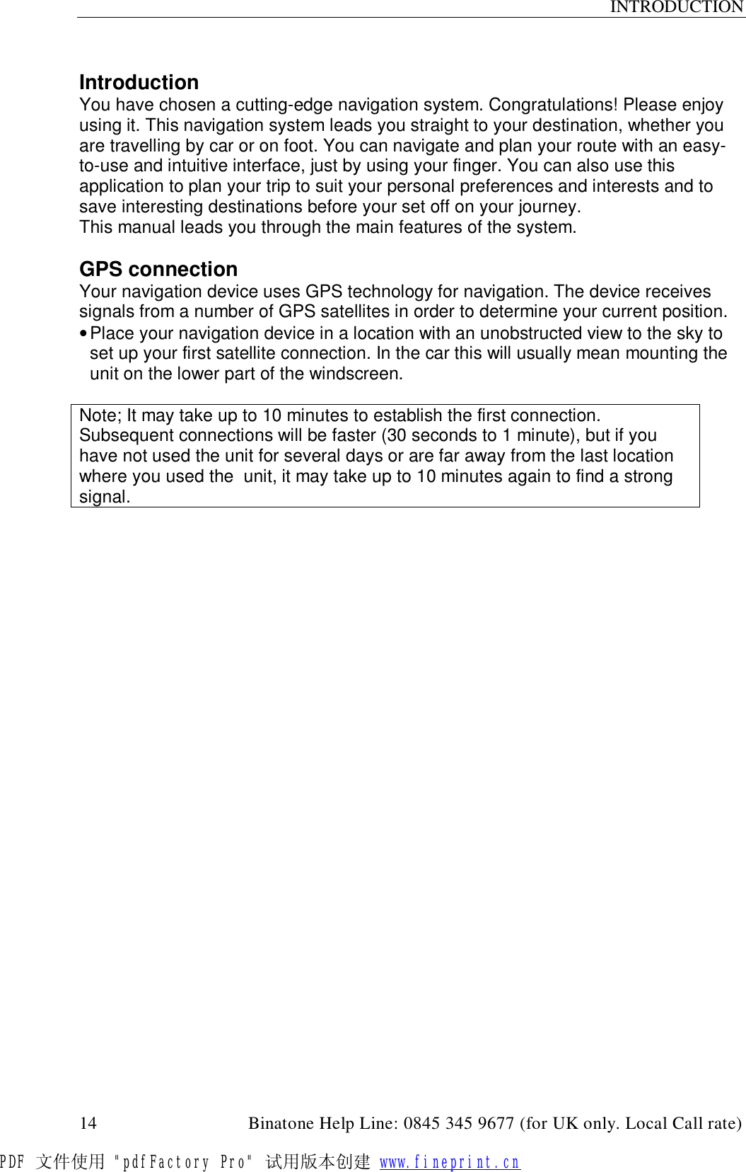 INTRODUCTION  14                                         Binatone Help Line: 0845 345 9677 (for UK only. Local Call rate)  Introduction You have chosen a cutting-edge navigation system. Congratulations! Please enjoy using it. This navigation system leads you straight to your destination, whether you are travelling by car or on foot. You can navigate and plan your route with an easy-to-use and intuitive interface, just by using your finger. You can also use this application to plan your trip to suit your personal preferences and interests and to save interesting destinations before your set off on your journey. This manual leads you through the main features of the system.  GPS connection Your navigation device uses GPS technology for navigation. The device receives signals from a number of GPS satellites in order to determine your current position. • Place your navigation device in a location with an unobstructed view to the sky to set up your first satellite connection. In the car this will usually mean mounting the unit on the lower part of the windscreen.  Note; It may take up to 10 minutes to establish the first connection. Subsequent connections will be faster (30 seconds to 1 minute), but if you have not used the unit for several days or are far away from the last location where you used the  unit, it may take up to 10 minutes again to find a strong signal.          PDF 文件使用 &quot;pdfFactory Pro&quot; 试用版本创建 www.fineprint.cn