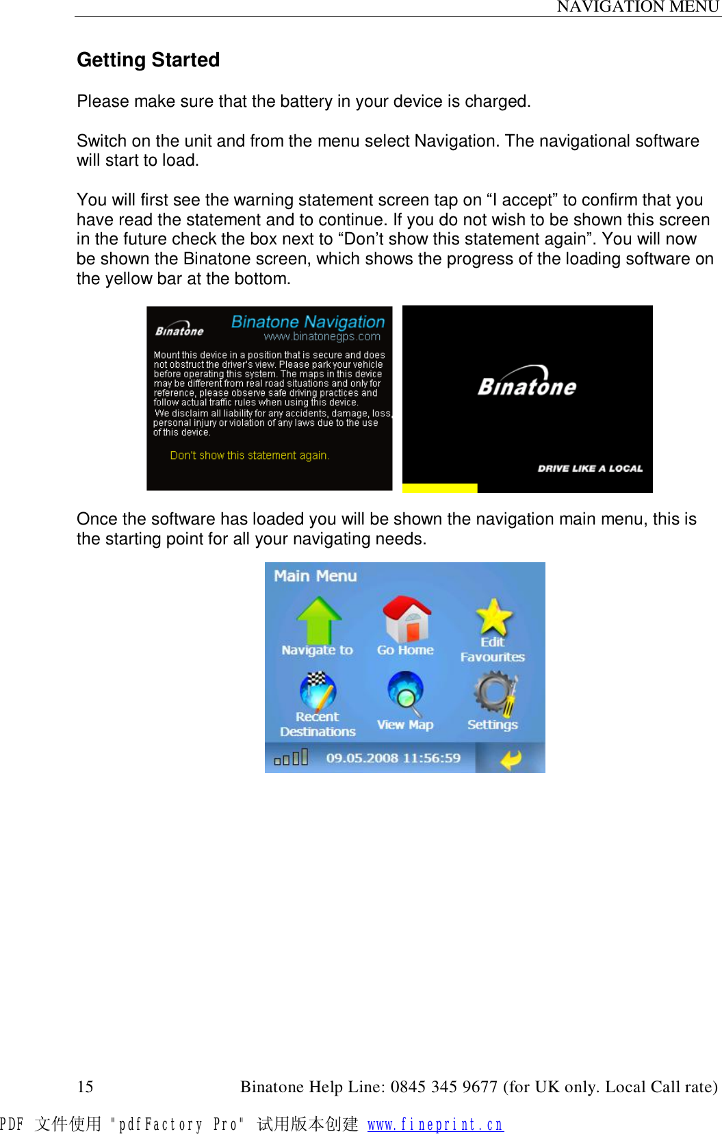 NAVIGATION MENU  15                                         Binatone Help Line: 0845 345 9677 (for UK only. Local Call rate) Getting Started  Please make sure that the battery in your device is charged.  Switch on the unit and from the menu select Navigation. The navigational software will start to load.  You will first see the warning statement screen tap on “I accept” to confirm that you have read the statement and to continue. If you do not wish to be shown this screen in the future check the box next to “Don’t show this statement again”. You will now be shown the Binatone screen, which shows the progress of the loading software on the yellow bar at the bottom.        Once the software has loaded you will be shown the navigation main menu, this is the starting point for all your navigating needs.         PDF 文件使用 &quot;pdfFactory Pro&quot; 试用版本创建 www.fineprint.cn