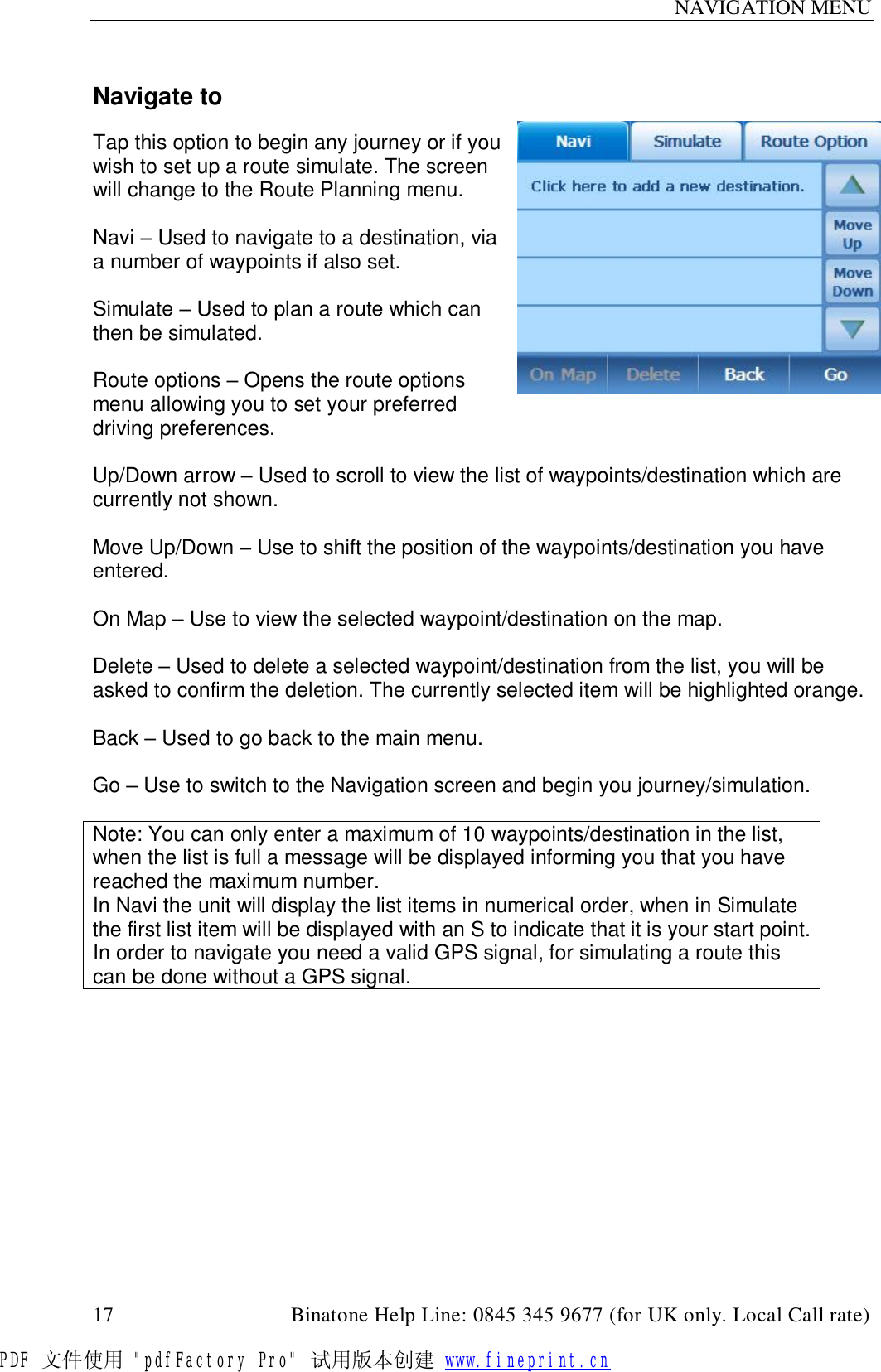 NAVIGATION MENU  17                                         Binatone Help Line: 0845 345 9677 (for UK only. Local Call rate)  Navigate to  Tap this option to begin any journey or if you wish to set up a route simulate. The screen will change to the Route Planning menu.   Navi – Used to navigate to a destination, via a number of waypoints if also set.  Simulate – Used to plan a route which can then be simulated.   Route options – Opens the route options menu allowing you to set your preferred driving preferences.  Up/Down arrow – Used to scroll to view the list of waypoints/destination which are currently not shown.  Move Up/Down – Use to shift the position of the waypoints/destination you have entered.  On Map – Use to view the selected waypoint/destination on the map.  Delete – Used to delete a selected waypoint/destination from the list, you will be asked to confirm the deletion. The currently selected item will be highlighted orange.  Back – Used to go back to the main menu.  Go – Use to switch to the Navigation screen and begin you journey/simulation.  Note: You can only enter a maximum of 10 waypoints/destination in the list, when the list is full a message will be displayed informing you that you have reached the maximum number. In Navi the unit will display the list items in numerical order, when in Simulate the first list item will be displayed with an S to indicate that it is your start point. In order to navigate you need a valid GPS signal, for simulating a route this can be done without a GPS signal.  PDF 文件使用 &quot;pdfFactory Pro&quot; 试用版本创建 www.fineprint.cn