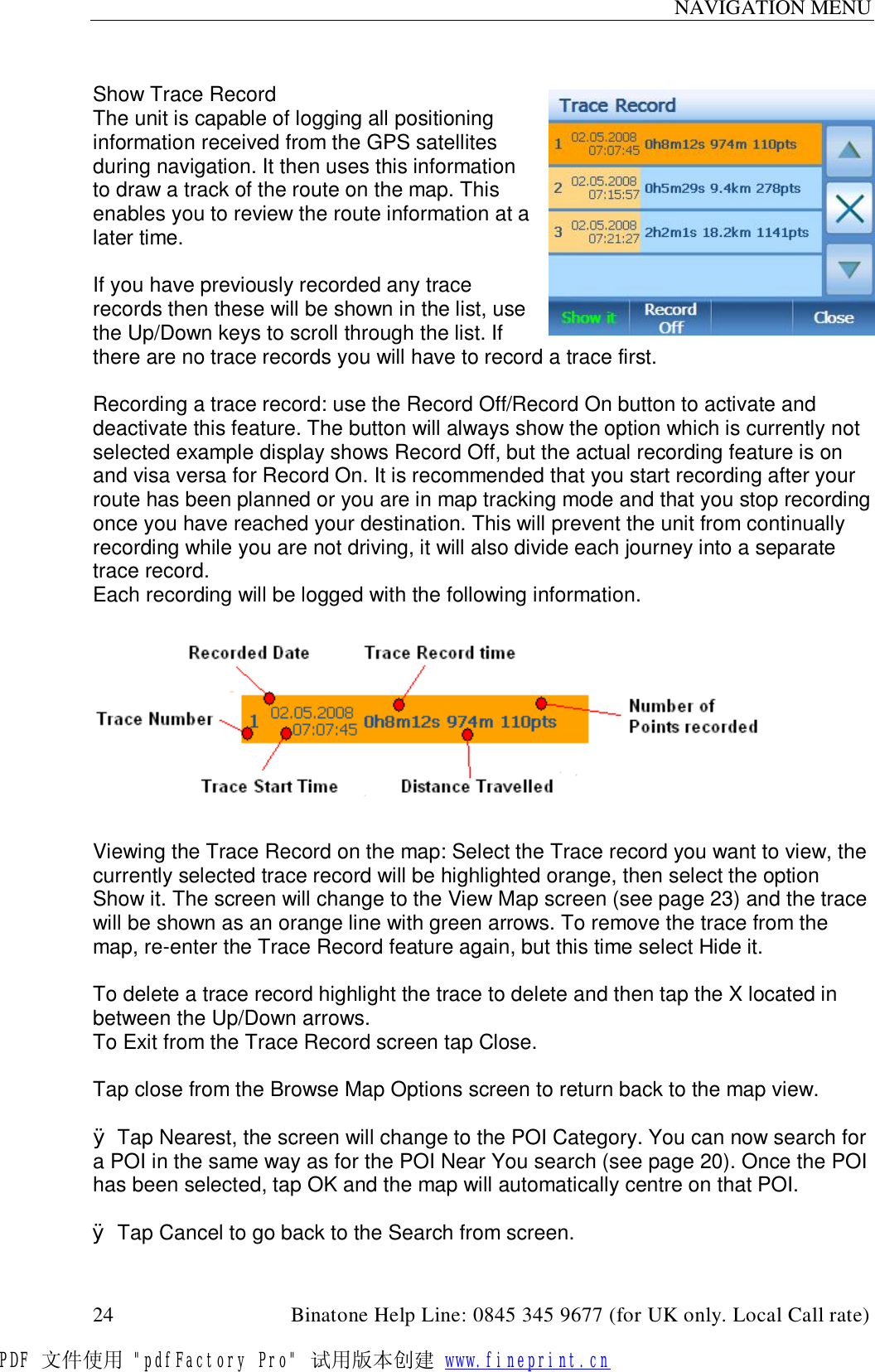 NAVIGATION MENU  24                                         Binatone Help Line: 0845 345 9677 (for UK only. Local Call rate)  Show Trace Record The unit is capable of logging all positioning information received from the GPS satellites during navigation. It then uses this information to draw a track of the route on the map. This enables you to review the route information at a later time.  If you have previously recorded any trace records then these will be shown in the list, use the Up/Down keys to scroll through the list. If there are no trace records you will have to record a trace first.  Recording a trace record: use the Record Off/Record On button to activate and deactivate this feature. The button will always show the option which is currently not selected example display shows Record Off, but the actual recording feature is on and visa versa for Record On. It is recommended that you start recording after your route has been planned or you are in map tracking mode and that you stop recording once you have reached your destination. This will prevent the unit from continually recording while you are not driving, it will also divide each journey into a separate trace record. Each recording will be logged with the following information.    Viewing the Trace Record on the map: Select the Trace record you want to view, the currently selected trace record will be highlighted orange, then select the option Show it. The screen will change to the View Map screen (see page 23) and the trace will be shown as an orange line with green arrows. To remove the trace from the map, re-enter the Trace Record feature again, but this time select Hide it.  To delete a trace record highlight the trace to delete and then tap the X located in between the Up/Down arrows. To Exit from the Trace Record screen tap Close.  Tap close from the Browse Map Options screen to return back to the map view.  Ø Tap Nearest, the screen will change to the POI Category. You can now search for a POI in the same way as for the POI Near You search (see page 20). Once the POI has been selected, tap OK and the map will automatically centre on that POI.  Ø Tap Cancel to go back to the Search from screen. PDF 文件使用 &quot;pdfFactory Pro&quot; 试用版本创建 www.fineprint.cn