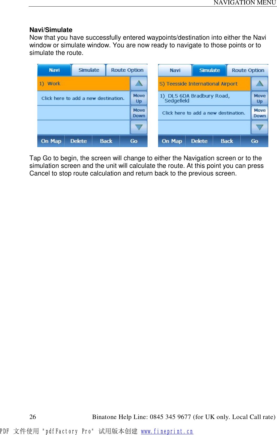 NAVIGATION MENU  26                                         Binatone Help Line: 0845 345 9677 (for UK only. Local Call rate)  Navi/Simulate Now that you have successfully entered waypoints/destination into either the Navi window or simulate window. You are now ready to navigate to those points or to simulate the route.           Tap Go to begin, the screen will change to either the Navigation screen or to the simulation screen and the unit will calculate the route. At this point you can press Cancel to stop route calculation and return back to the previous screen.   PDF 文件使用 &quot;pdfFactory Pro&quot; 试用版本创建 www.fineprint.cn