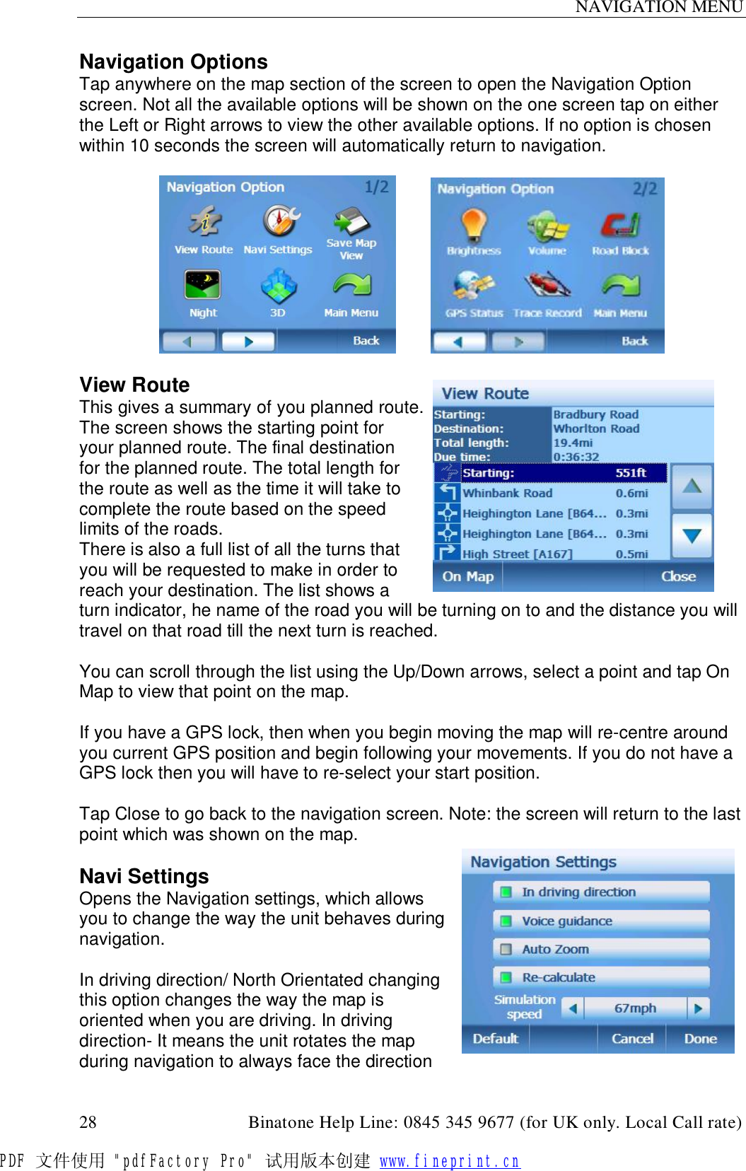 NAVIGATION MENU  28                                         Binatone Help Line: 0845 345 9677 (for UK only. Local Call rate) Navigation Options Tap anywhere on the map section of the screen to open the Navigation Option screen. Not all the available options will be shown on the one screen tap on either the Left or Right arrows to view the other available options. If no option is chosen within 10 seconds the screen will automatically return to navigation.             View Route This gives a summary of you planned route. The screen shows the starting point for your planned route. The final destination for the planned route. The total length for the route as well as the time it will take to complete the route based on the speed limits of the roads. There is also a full list of all the turns that you will be requested to make in order to reach your destination. The list shows a turn indicator, he name of the road you will be turning on to and the distance you will travel on that road till the next turn is reached.  You can scroll through the list using the Up/Down arrows, select a point and tap On Map to view that point on the map.  If you have a GPS lock, then when you begin moving the map will re-centre around you current GPS position and begin following your movements. If you do not have a GPS lock then you will have to re-select your start position.  Tap Close to go back to the navigation screen. Note: the screen will return to the last point which was shown on the map.  Navi Settings Opens the Navigation settings, which allows you to change the way the unit behaves during navigation.   In driving direction/ North Orientated changing this option changes the way the map is oriented when you are driving. In driving direction- It means the unit rotates the map during navigation to always face the direction PDF 文件使用 &quot;pdfFactory Pro&quot; 试用版本创建 www.fineprint.cn