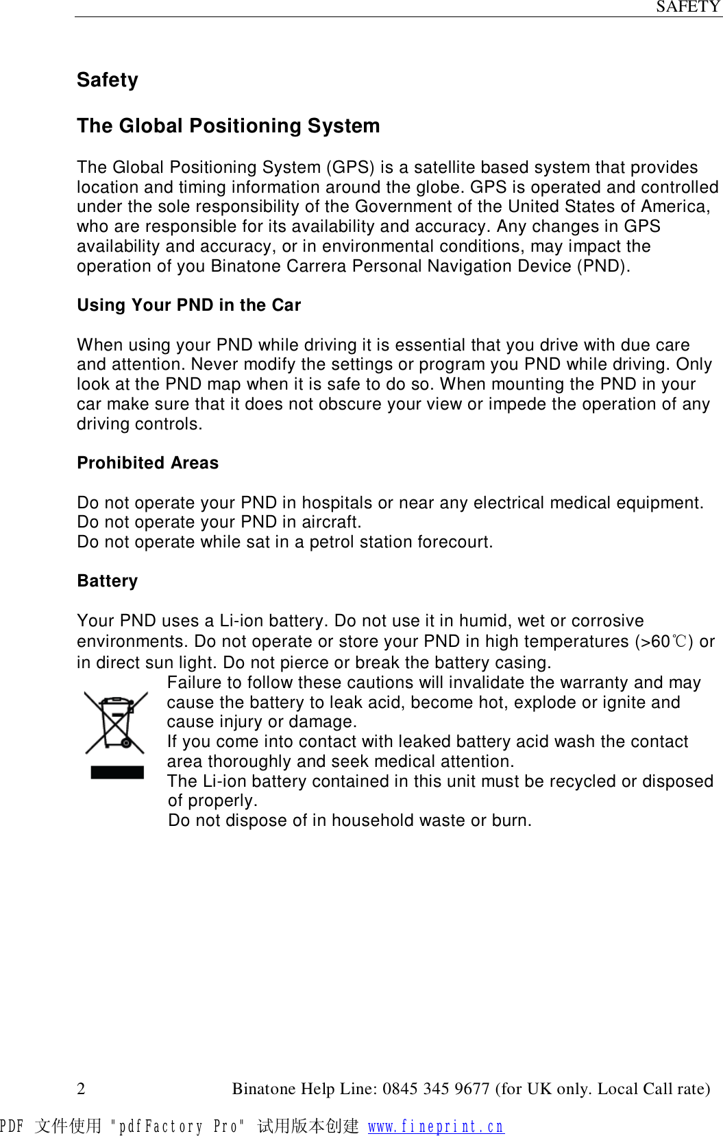 SAFETY  2                                         Binatone Help Line: 0845 345 9677 (for UK only. Local Call rate)  Safety  The Global Positioning System  The Global Positioning System (GPS) is a satellite based system that provides location and timing information around the globe. GPS is operated and controlled under the sole responsibility of the Government of the United States of America, who are responsible for its availability and accuracy. Any changes in GPS availability and accuracy, or in environmental conditions, may impact the operation of you Binatone Carrera Personal Navigation Device (PND).  Using Your PND in the Car  When using your PND while driving it is essential that you drive with due care and attention. Never modify the settings or program you PND while driving. Only look at the PND map when it is safe to do so. When mounting the PND in your car make sure that it does not obscure your view or impede the operation of any driving controls.  Prohibited Areas  Do not operate your PND in hospitals or near any electrical medical equipment. Do not operate your PND in aircraft. Do not operate while sat in a petrol station forecourt.  Battery  Your PND uses a Li-ion battery. Do not use it in humid, wet or corrosive environments. Do not operate or store your PND in high temperatures (&gt;60℃) or in direct sun light. Do not pierce or break the battery casing. Failure to follow these cautions will invalidate the warranty and may cause the battery to leak acid, become hot, explode or ignite and cause injury or damage. If you come into contact with leaked battery acid wash the contact area thoroughly and seek medical attention. The Li-ion battery contained in this unit must be recycled or disposed of properly. Do not dispose of in household waste or burn.   PDF 文件使用 &quot;pdfFactory Pro&quot; 试用版本创建 www.fineprint.cn