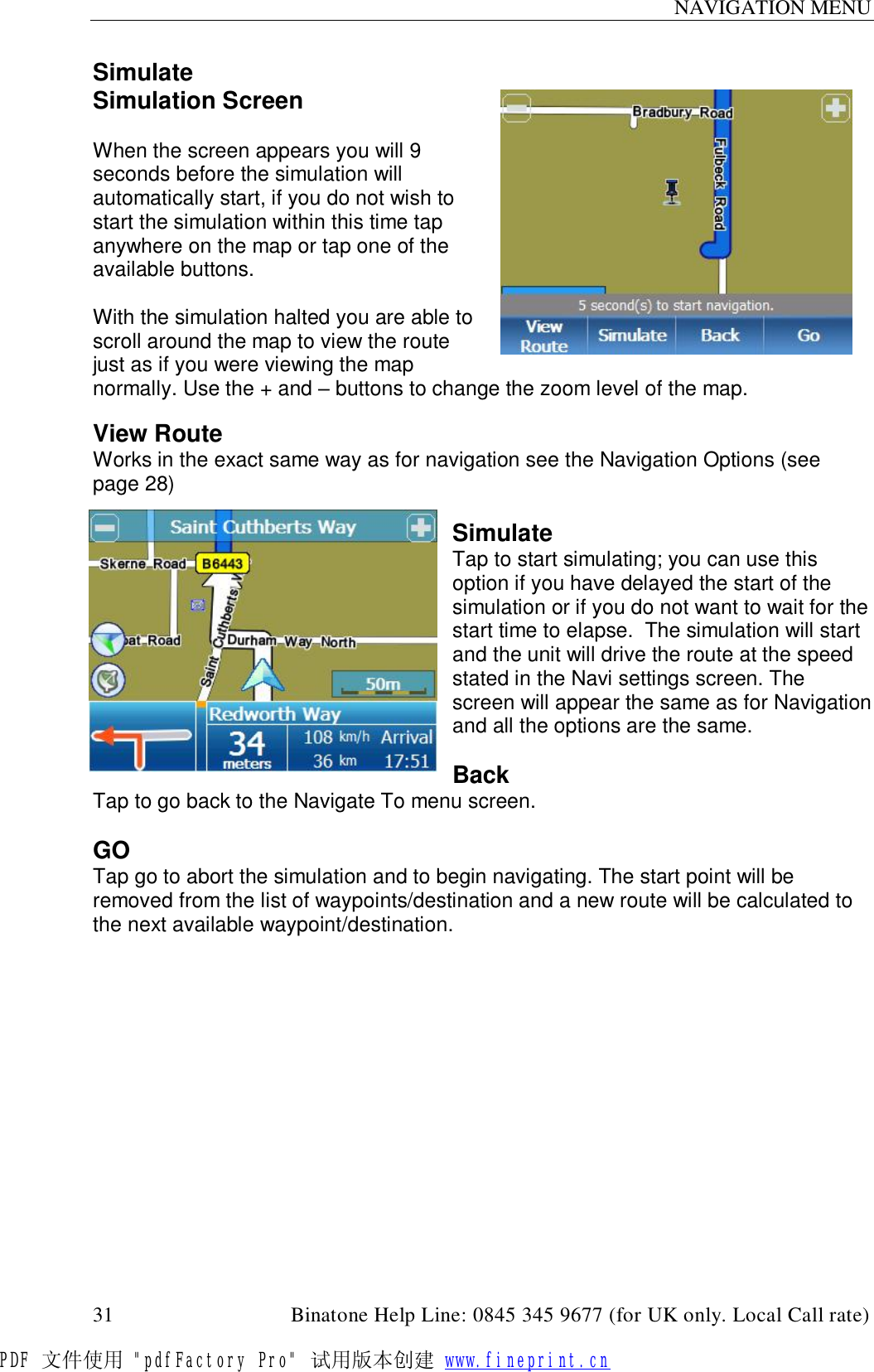 NAVIGATION MENU  31                                         Binatone Help Line: 0845 345 9677 (for UK only. Local Call rate) Simulate Simulation Screen  When the screen appears you will 9 seconds before the simulation will automatically start, if you do not wish to start the simulation within this time tap anywhere on the map or tap one of the available buttons.  With the simulation halted you are able to scroll around the map to view the route just as if you were viewing the map normally. Use the + and – buttons to change the zoom level of the map.  View Route Works in the exact same way as for navigation see the Navigation Options (see page 28)   Simulate Tap to start simulating; you can use this option if you have delayed the start of the simulation or if you do not want to wait for the start time to elapse.  The simulation will start and the unit will drive the route at the speed stated in the Navi settings screen. The screen will appear the same as for Navigation and all the options are the same.  Back Tap to go back to the Navigate To menu screen.  GO Tap go to abort the simulation and to begin navigating. The start point will be removed from the list of waypoints/destination and a new route will be calculated to the next available waypoint/destination.  PDF 文件使用 &quot;pdfFactory Pro&quot; 试用版本创建 www.fineprint.cn