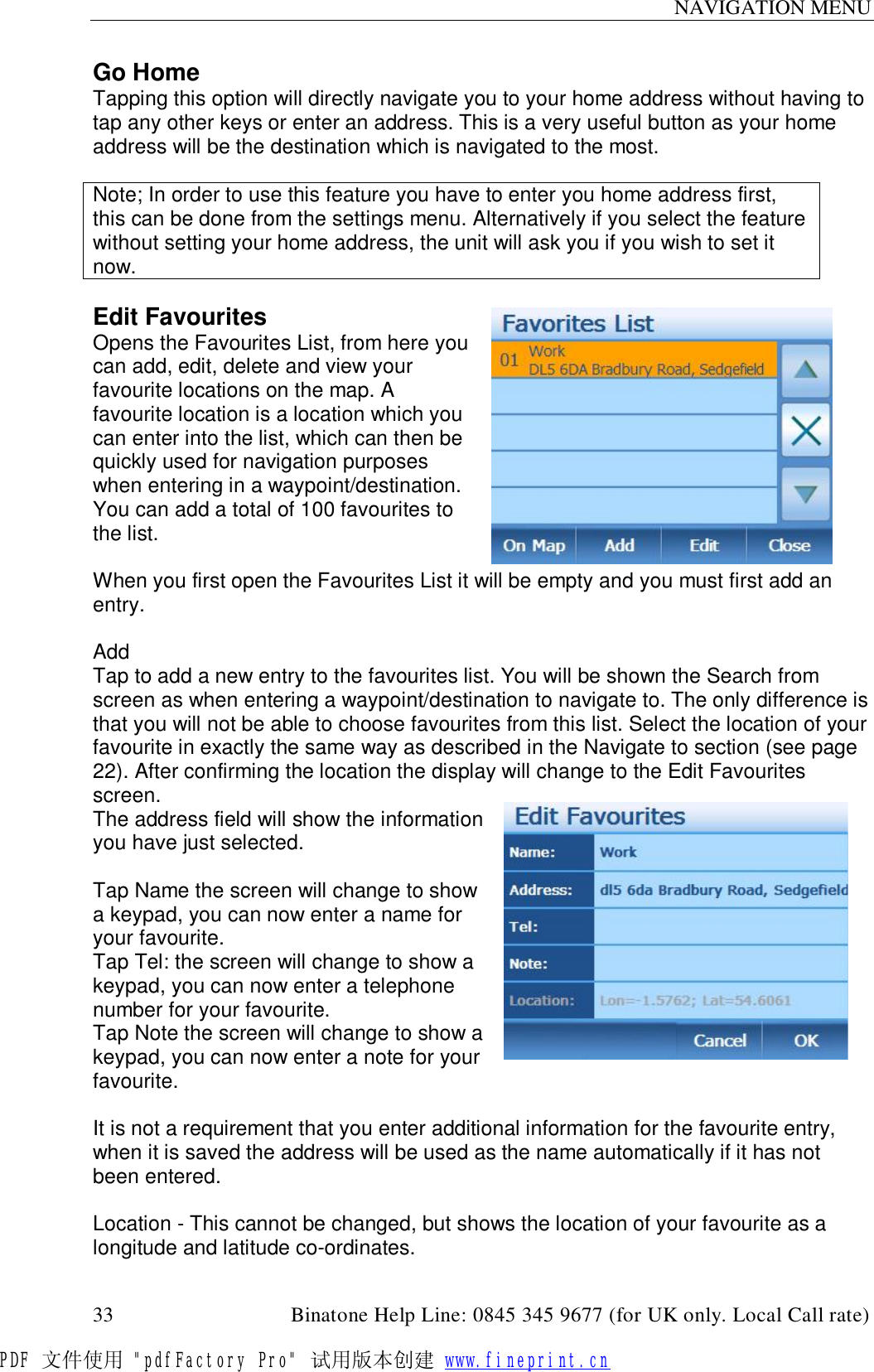 NAVIGATION MENU  33                                         Binatone Help Line: 0845 345 9677 (for UK only. Local Call rate) Go Home Tapping this option will directly navigate you to your home address without having to tap any other keys or enter an address. This is a very useful button as your home address will be the destination which is navigated to the most.  Note; In order to use this feature you have to enter you home address first, this can be done from the settings menu. Alternatively if you select the feature without setting your home address, the unit will ask you if you wish to set it now.  Edit Favourites Opens the Favourites List, from here you can add, edit, delete and view your favourite locations on the map. A favourite location is a location which you can enter into the list, which can then be quickly used for navigation purposes when entering in a waypoint/destination. You can add a total of 100 favourites to the list.  When you first open the Favourites List it will be empty and you must first add an entry.  Add Tap to add a new entry to the favourites list. You will be shown the Search from screen as when entering a waypoint/destination to navigate to. The only difference is that you will not be able to choose favourites from this list. Select the location of your favourite in exactly the same way as described in the Navigate to section (see page 22). After confirming the location the display will change to the Edit Favourites screen. The address field will show the information you have just selected.  Tap Name the screen will change to show a keypad, you can now enter a name for your favourite. Tap Tel: the screen will change to show a keypad, you can now enter a telephone number for your favourite. Tap Note the screen will change to show a keypad, you can now enter a note for your favourite.   It is not a requirement that you enter additional information for the favourite entry, when it is saved the address will be used as the name automatically if it has not been entered.  Location - This cannot be changed, but shows the location of your favourite as a longitude and latitude co-ordinates. PDF 文件使用 &quot;pdfFactory Pro&quot; 试用版本创建 www.fineprint.cn