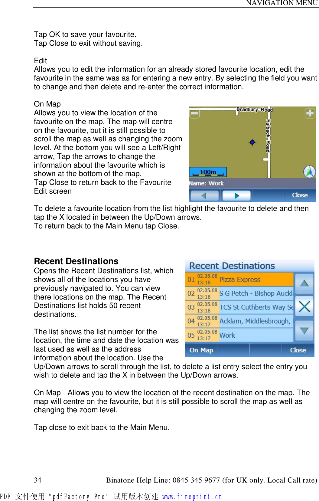 NAVIGATION MENU  34                                         Binatone Help Line: 0845 345 9677 (for UK only. Local Call rate)  Tap OK to save your favourite. Tap Close to exit without saving.  Edit Allows you to edit the information for an already stored favourite location, edit the favourite in the same was as for entering a new entry. By selecting the field you want to change and then delete and re-enter the correct information.  On Map Allows you to view the location of the favourite on the map. The map will centre on the favourite, but it is still possible to scroll the map as well as changing the zoom level. At the bottom you will see a Left/Right arrow, Tap the arrows to change the information about the favourite which is shown at the bottom of the map. Tap Close to return back to the Favourite Edit screen  To delete a favourite location from the list highlight the favourite to delete and then tap the X located in between the Up/Down arrows. To return back to the Main Menu tap Close.    Recent Destinations Opens the Recent Destinations list, which shows all of the locations you have previously navigated to. You can view there locations on the map. The Recent Destinations list holds 50 recent destinations.  The list shows the list number for the location, the time and date the location was last used as well as the address information about the location. Use the Up/Down arrows to scroll through the list, to delete a list entry select the entry you wish to delete and tap the X in between the Up/Down arrows.  On Map - Allows you to view the location of the recent destination on the map. The map will centre on the favourite, but it is still possible to scroll the map as well as changing the zoom level.  Tap close to exit back to the Main Menu. PDF 文件使用 &quot;pdfFactory Pro&quot; 试用版本创建 www.fineprint.cn