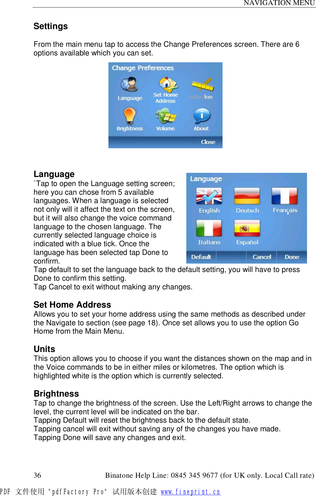 NAVIGATION MENU  36                                         Binatone Help Line: 0845 345 9677 (for UK only. Local Call rate) Settings  From the main menu tap to access the Change Preferences screen. There are 6 options available which you can set.              Language `Tap to open the Language setting screen; here you can chose from 5 available languages. When a language is selected not only will it affect the text on the screen, but it will also change the voice command language to the chosen language. The currently selected language choice is indicated with a blue tick. Once the language has been selected tap Done to confirm.  Tap default to set the language back to the default setting, you will have to press Done to confirm this setting.  Tap Cancel to exit without making any changes.  Set Home Address Allows you to set your home address using the same methods as described under the Navigate to section (see page 18). Once set allows you to use the option Go Home from the Main Menu.  Units This option allows you to choose if you want the distances shown on the map and in the Voice commands to be in either miles or kilometres. The option which is highlighted white is the option which is currently selected.  Brightness Tap to change the brightness of the screen. Use the Left/Right arrows to change the level, the current level will be indicated on the bar. Tapping Default will reset the brightness back to the default state. Tapping cancel will exit without saving any of the changes you have made. Tapping Done will save any changes and exit.  PDF 文件使用 &quot;pdfFactory Pro&quot; 试用版本创建 www.fineprint.cn