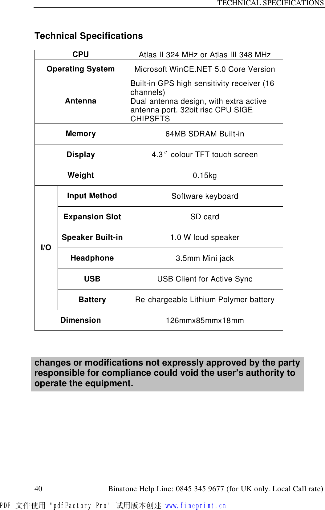 TECHNICAL SPECIFICATIONS  40                                         Binatone Help Line: 0845 345 9677 (for UK only. Local Call rate)  Technical Specifications  CPU  Atlas II 324 MHz or Atlas III 348 MHz Operating System  Microsoft WinCE.NET 5.0 Core Version Antenna Built-in GPS high sensitivity receiver (16 channels)  Dual antenna design, with extra active antenna port. 32bit risc CPU SIGE CHIPSETS Memory  64MB SDRAM Built-in Display  4.3″colour TFT touch screen Weight  0.15kg Input Method  Software keyboard Expansion Slot SD card Speaker Built-in 1.0 W loud speaker Headphone  3.5mm Mini jack USB  USB Client for Active Sync I/O Battery  Re-chargeable Lithium Polymer battery Dimension  126mmx85mmx18mm    changes or modifications not expressly approved by the party responsible for compliance could void the user’s authority to operate the equipment.          PDF 文件使用 &quot;pdfFactory Pro&quot; 试用版本创建 www.fineprint.cn