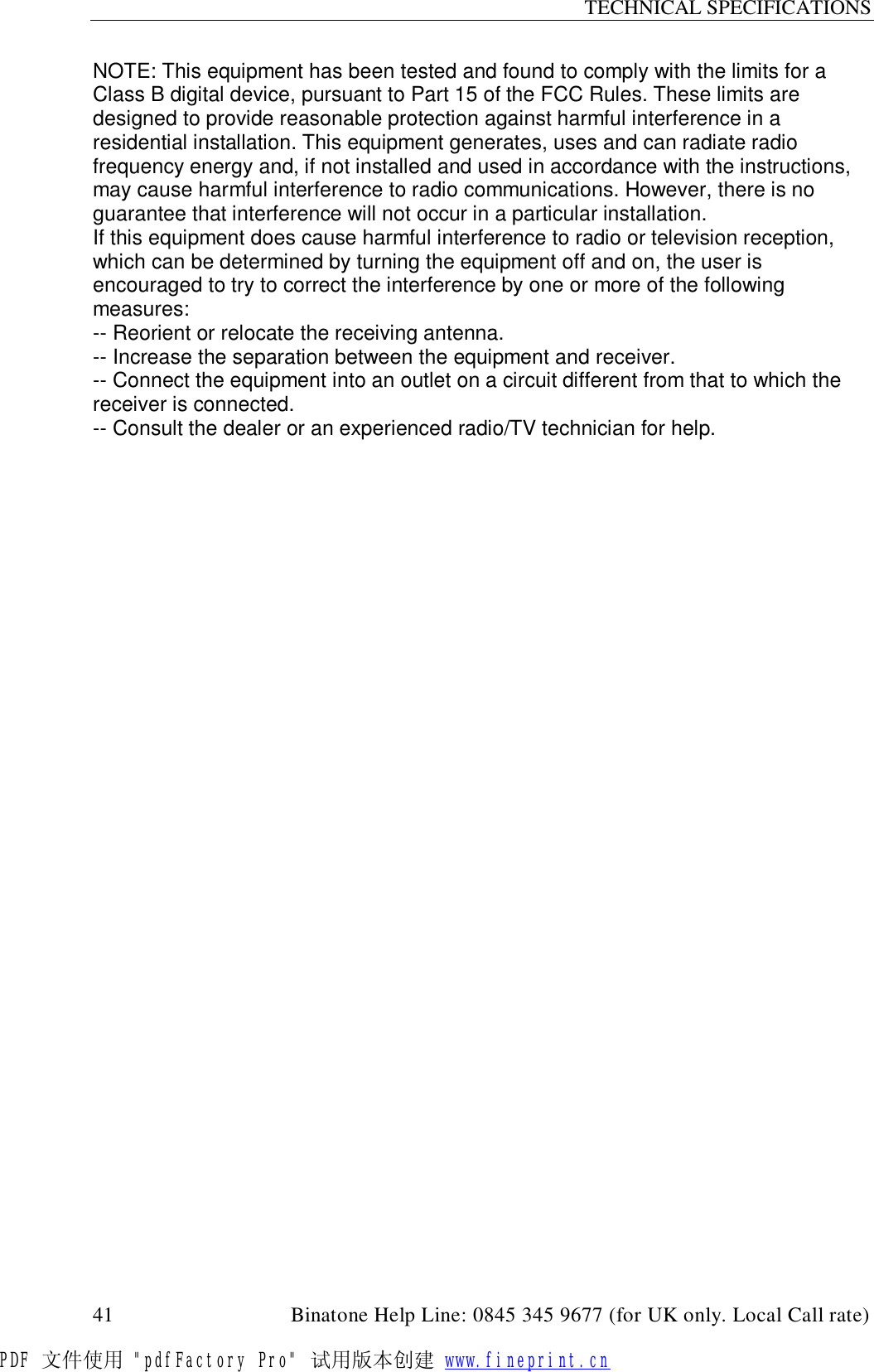 TECHNICAL SPECIFICATIONS  41                                         Binatone Help Line: 0845 345 9677 (for UK only. Local Call rate) NOTE: This equipment has been tested and found to comply with the limits for a Class B digital device, pursuant to Part 15 of the FCC Rules. These limits are designed to provide reasonable protection against harmful interference in a residential installation. This equipment generates, uses and can radiate radio frequency energy and, if not installed and used in accordance with the instructions, may cause harmful interference to radio communications. However, there is no guarantee that interference will not occur in a particular installation. If this equipment does cause harmful interference to radio or television reception,  which can be determined by turning the equipment off and on, the user is encouraged to try to correct the interference by one or more of the following measures: -- Reorient or relocate the receiving antenna. -- Increase the separation between the equipment and receiver. -- Connect the equipment into an outlet on a circuit different from that to which the receiver is connected. -- Consult the dealer or an experienced radio/TV technician for help.  PDF 文件使用 &quot;pdfFactory Pro&quot; 试用版本创建 www.fineprint.cn