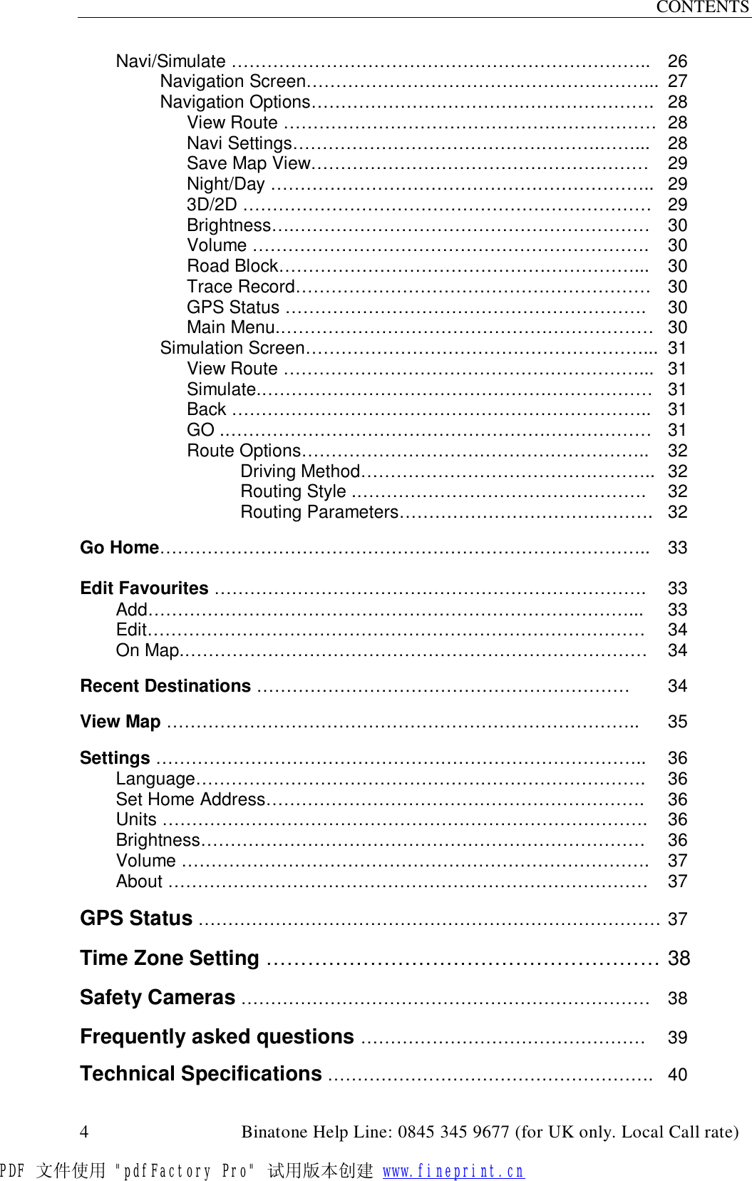 CONTENTS  4                                         Binatone Help Line: 0845 345 9677 (for UK only. Local Call rate) Navi/Simulate …………………………………………………………….. 26 Navigation Screen…………………………………………………... 27 Navigation Options…………………………………………………. 28  View Route ……………………………………………………… 28  Navi Settings…………………………………………….……... 28  Save Map View………………………………………………… 29  Night/Day ……………………………………………………….. 29   3D/2D …………………………………………………………… 29  Brightness….…………………………………………………… 30  Volume …………………………………………………………. 30  Road Block……………………………………………………... 30  Trace Record…………………………………………………… 30  GPS Status …………………………………………………….  30  Main Menu.……………………………………………………… 30 Simulation Screen…………………………………………………... 31  View Route ……………………………………………………... 31  Simulate.………………………………………………………… 31  Back …………………………………………………………….. 31  GO .……………………………………………………………… 31  Route Options………………………………………………….. 32     Driving Method………………………………………….. 32     Routing Style .………………………………………….  32     Routing Parameters……………………………………. 32  Go Home……………………………………………………………………….. 33  Edit Favourites ……………………………………………………………….  33  Add………………………………………………………………………...  33  Edit………………………………………………………………………… 34  On Map.…………………………………………………………………… 34  Recent Destinations ……………………………………………………… 34  View Map ……………………………………………………………………..  35  Settings ………………………………………………………………………..  36   Language………………………………………………………………….  36  Set Home Address……………………………………………………….  36  Units ……………………………………………………………………….  36  Brightness………………………………………………………………… 36  Volume ……………………………………………………………………. 37  About ……………………………………………………………………… 37  GPS Status …………………………………………………………………… 37  Time Zone Setting ………………………………………………… 38  Safety Cameras …………………………………………………………… 38  Frequently asked questions ………………………………………… 39  Technical Specifications ………………………………………………. 40PDF 文件使用 &quot;pdfFactory Pro&quot; 试用版本创建 www.fineprint.cn