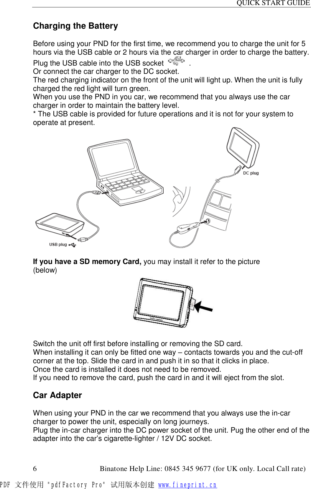 QUICK START GUIDE  6                                         Binatone Help Line: 0845 345 9677 (for UK only. Local Call rate) Charging the Battery  Before using your PND for the first time, we recommend you to charge the unit for 5 hours via the USB cable or 2 hours via the car charger in order to charge the battery. Plug the USB cable into the USB socket     . Or connect the car charger to the DC socket. The red charging indicator on the front of the unit will light up. When the unit is fully charged the red light will turn green. When you use the PND in you car, we recommend that you always use the car charger in order to maintain the battery level. * The USB cable is provided for future operations and it is not for your system to operate at present.    If you have a SD memory Card, you may install it refer to the picture (below)                                                         Switch the unit off first before installing or removing the SD card. When installing it can only be fitted one way – contacts towards you and the cut-off corner at the top. Slide the card in and push it in so that it clicks in place. Once the card is installed it does not need to be removed. If you need to remove the card, push the card in and it will eject from the slot.  Car Adapter  When using your PND in the car we recommend that you always use the in-car charger to power the unit, especially on long journeys. Plug the in-car charger into the DC power socket of the unit. Pug the other end of the adapter into the car’s cigarette-lighter / 12V DC socket. PDF 文件使用 &quot;pdfFactory Pro&quot; 试用版本创建 www.fineprint.cn