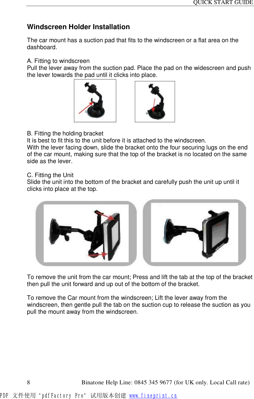 QUICK START GUIDE  8                                         Binatone Help Line: 0845 345 9677 (for UK only. Local Call rate)  Windscreen Holder Installation  The car mount has a suction pad that fits to the windscreen or a flat area on the dashboard.  A. Fitting to windscreen Pull the lever away from the suction pad. Place the pad on the widescreen and push the lever towards the pad until it clicks into place.                                            B. Fitting the holding bracket It is best to fit this to the unit before it is attached to the windscreen. With the lever facing down, slide the bracket onto the four securing lugs on the end of the car mount, making sure that the top of the bracket is no located on the same side as the lever.                                           C. Fitting the Unit Slide the unit into the bottom of the bracket and carefully push the unit up until it clicks into place at the top.        To remove the unit from the car mount; Press and lift the tab at the top of the bracket then pull the unit forward and up out of the bottom of the bracket.  To remove the Car mount from the windscreen; Lift the lever away from the windscreen, then gentle pull the tab on the suction cup to release the suction as you pull the mount away from the windscreen. PDF 文件使用 &quot;pdfFactory Pro&quot; 试用版本创建 www.fineprint.cn