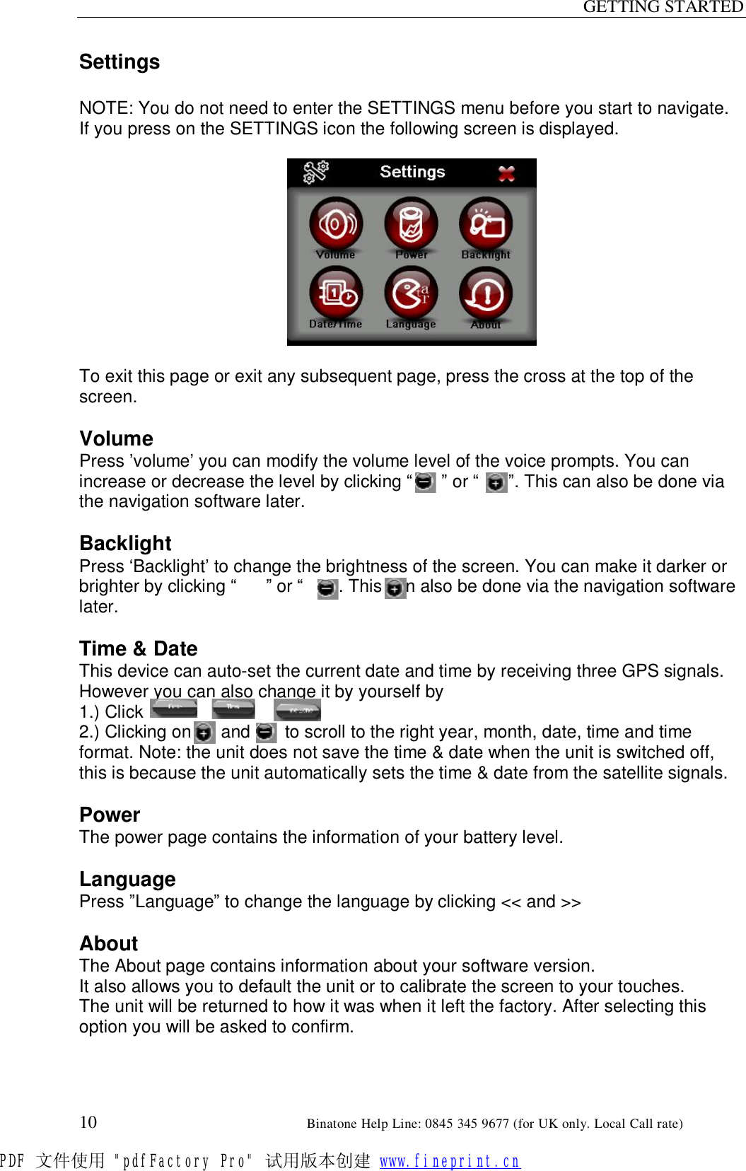 GETTING STARTED  10                                                       Binatone Help Line: 0845 345 9677 (for UK only. Local Call rate) Settings  NOTE: You do not need to enter the SETTINGS menu before you start to navigate.    If you press on the SETTINGS icon the following screen is displayed.    To exit this page or exit any subsequent page, press the cross at the top of the screen.  Volume Press ’volume’ you can modify the volume level of the voice prompts. You can increase or decrease the level by clicking “      ” or “      ”. This can also be done via the navigation software later.  Backlight Press ‘Backlight’ to change the brightness of the screen. You can make it darker or brighter by clicking “      ” or “      ”. This can also be done via the navigation software later.  Time &amp; Date This device can auto-set the current date and time by receiving three GPS signals. However you can also change it by yourself by  1.) Click                      2.) Clicking on      and       to scroll to the right year, month, date, time and time format. Note: the unit does not save the time &amp; date when the unit is switched off, this is because the unit automatically sets the time &amp; date from the satellite signals.  Power The power page contains the information of your battery level.  Language Press ”Language” to change the language by clicking &lt;&lt; and &gt;&gt;  About The About page contains information about your software version.  It also allows you to default the unit or to calibrate the screen to your touches. The unit will be returned to how it was when it left the factory. After selecting this option you will be asked to confirm. PDF 文件使用 &quot;pdfFactory Pro&quot; 试用版本创建 www.fineprint.cn