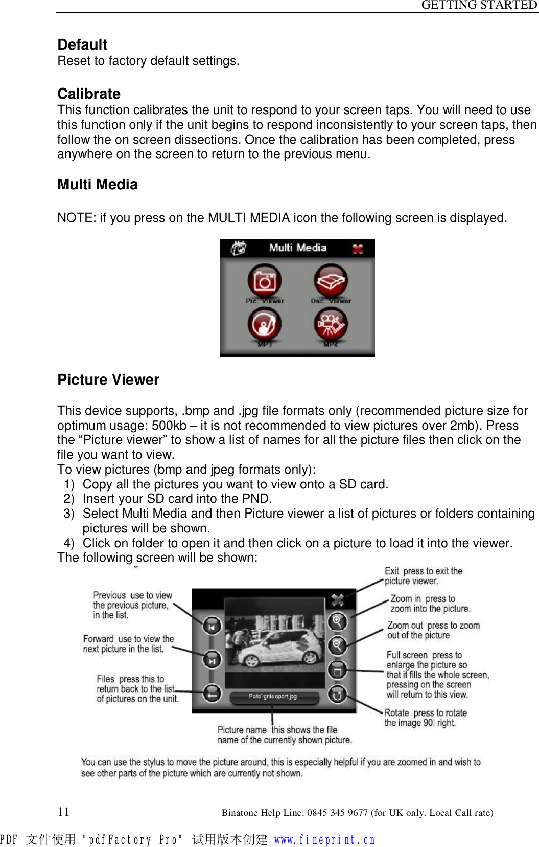 GETTING STARTED  11                                                       Binatone Help Line: 0845 345 9677 (for UK only. Local Call rate) Default Reset to factory default settings.  Calibrate This function calibrates the unit to respond to your screen taps. You will need to use this function only if the unit begins to respond inconsistently to your screen taps, then follow the on screen dissections. Once the calibration has been completed, press anywhere on the screen to return to the previous menu.  Multi Media  NOTE: if you press on the MULTI MEDIA icon the following screen is displayed.    Picture Viewer  This device supports, .bmp and .jpg file formats only (recommended picture size for optimum usage: 500kb – it is not recommended to view pictures over 2mb). Press the “Picture viewer” to show a list of names for all the picture files then click on the file you want to view. To view pictures (bmp and jpeg formats only): 1) Copy all the pictures you want to view onto a SD card. 2) Insert your SD card into the PND. 3) Select Multi Media and then Picture viewer a list of pictures or folders containing pictures will be shown. 4) Click on folder to open it and then click on a picture to load it into the viewer. The following screen will be shown:               PDF 文件使用 &quot;pdfFactory Pro&quot; 试用版本创建 www.fineprint.cn