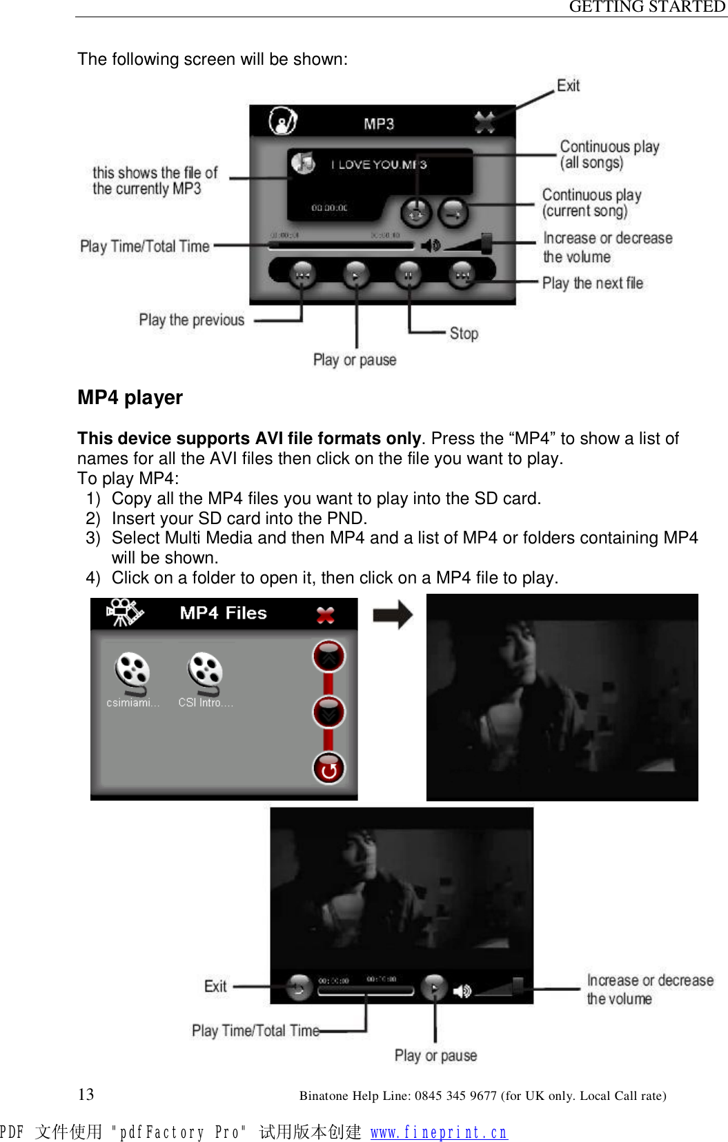 GETTING STARTED  13                                                       Binatone Help Line: 0845 345 9677 (for UK only. Local Call rate) The following screen will be shown:                 MP4 player  This device supports AVI file formats only. Press the “MP4” to show a list of names for all the AVI files then click on the file you want to play. To play MP4: 1) Copy all the MP4 files you want to play into the SD card. 2) Insert your SD card into the PND. 3) Select Multi Media and then MP4 and a list of MP4 or folders containing MP4 will be shown. 4) Click on a folder to open it, then click on a MP4 file to play.                       PDF 文件使用 &quot;pdfFactory Pro&quot; 试用版本创建 www.fineprint.cn