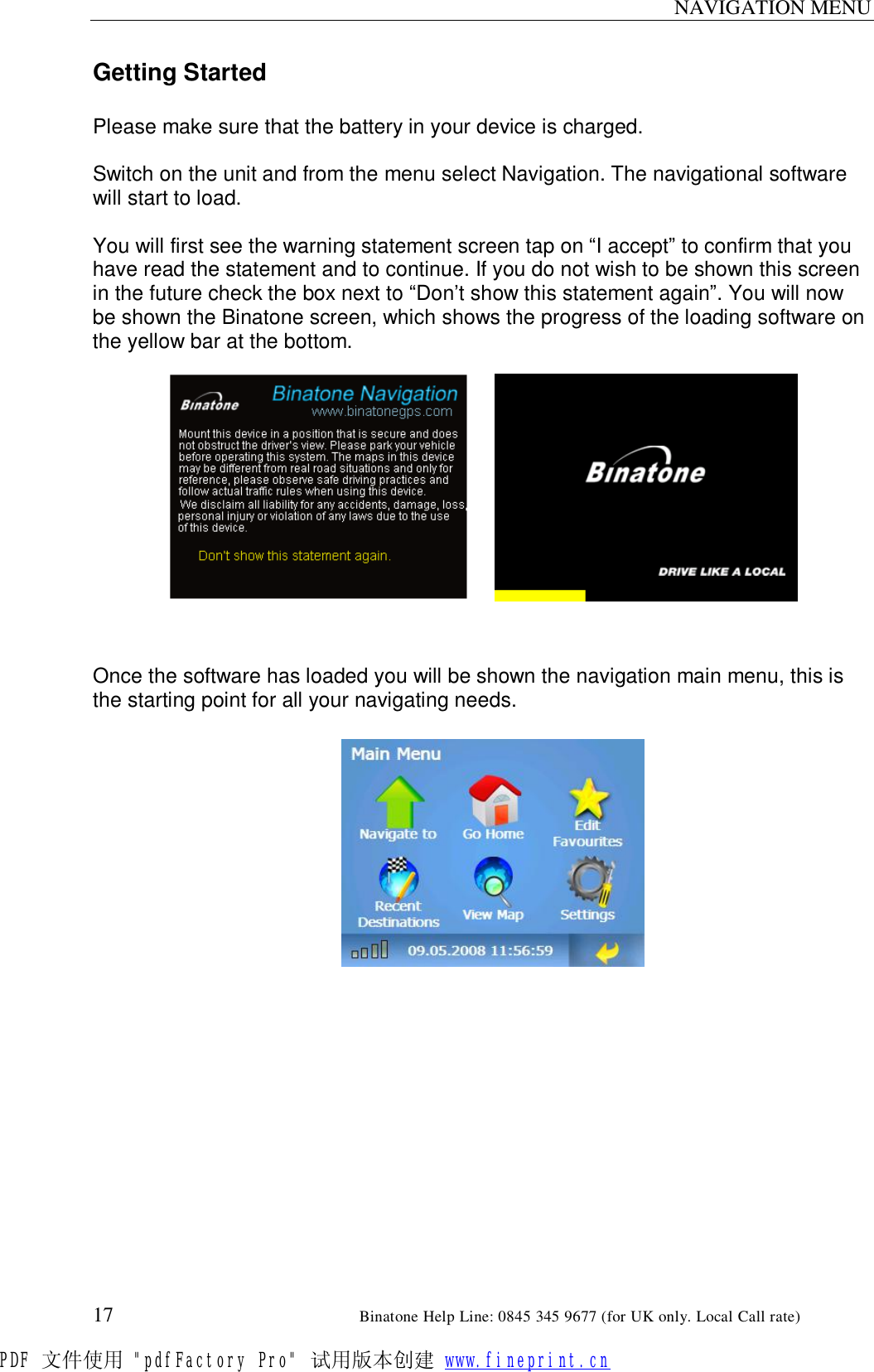 NAVIGATION MENU  17                                                       Binatone Help Line: 0845 345 9677 (for UK only. Local Call rate) Getting Started  Please make sure that the battery in your device is charged.  Switch on the unit and from the menu select Navigation. The navigational software will start to load.  You will first see the warning statement screen tap on “I accept” to confirm that you have read the statement and to continue. If you do not wish to be shown this screen in the future check the box next to “Don’t show this statement again”. You will now be shown the Binatone screen, which shows the progress of the loading software on the yellow bar at the bottom.             Once the software has loaded you will be shown the navigation main menu, this is the starting point for all your navigating needs.       PDF 文件使用 &quot;pdfFactory Pro&quot; 试用版本创建 www.fineprint.cn