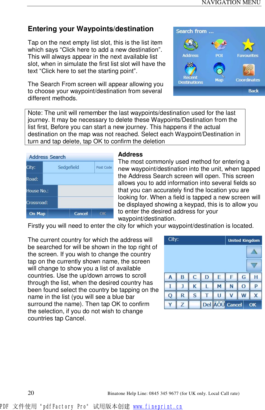 NAVIGATION MENU  20                                                       Binatone Help Line: 0845 345 9677 (for UK only. Local Call rate)  Entering your Waypoints/destination  Tap on the next empty list slot, this is the list item which says “Click here to add a new destination”. This will always appear in the next available list slot, when in simulate the first list slot will have the text “Click here to set the starting point”.  The Search From screen will appear allowing you to choose your waypoint/destination from several different methods.  Note: The unit will remember the last waypoints/destination used for the last journey. It may be necessary to delete these Waypoints/Destination from the list first, Before you can start a new journey. This happens if the actual destination on the map was not reached. Select each Waypoint/Destination in turn and tap delete, tap OK to confirm the deletion  Address The most commonly used method for entering a new waypoint/destination into the unit, when tapped the Address Search screen will open. This screen allows you to add information into several fields so that you can accurately find the location you are looking for. When a field is tapped a new screen will be displayed showing a keypad, this is to allow you to enter the desired address for your waypoint/destination. Firstly you will need to enter the city for which your waypoint/destination is located.  The current country for which the address will be searched for will be shown in the top right of the screen. If you wish to change the country tap on the currently shown name, the screen will change to show you a list of available countries. Use the up/down arrows to scroll through the list, when the desired country has been found select the country be tapping on the name in the list (you will see a blue bar surround the name). Then tap OK to confirm the selection, if you do not wish to change countries tap Cancel.  PDF 文件使用 &quot;pdfFactory Pro&quot; 试用版本创建 www.fineprint.cn