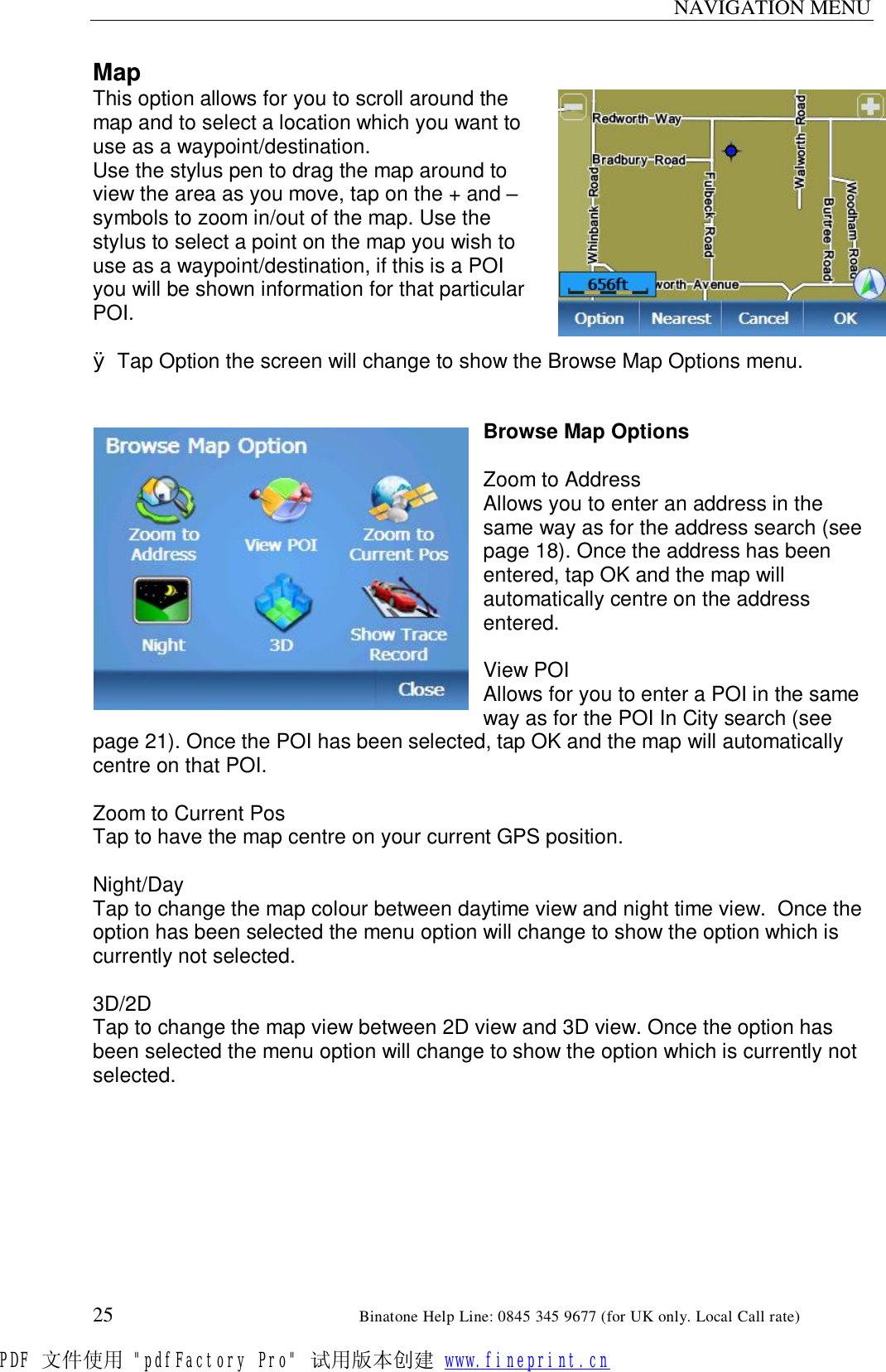 NAVIGATION MENU  25                                                       Binatone Help Line: 0845 345 9677 (for UK only. Local Call rate) Map This option allows for you to scroll around the map and to select a location which you want to use as a waypoint/destination. Use the stylus pen to drag the map around to view the area as you move, tap on the + and – symbols to zoom in/out of the map. Use the stylus to select a point on the map you wish to use as a waypoint/destination, if this is a POI you will be shown information for that particular POI.  Ø Tap Option the screen will change to show the Browse Map Options menu.   Browse Map Options  Zoom to Address Allows you to enter an address in the same way as for the address search (see page 18). Once the address has been entered, tap OK and the map will automatically centre on the address entered.  View POI Allows for you to enter a POI in the same way as for the POI In City search (see page 21). Once the POI has been selected, tap OK and the map will automatically centre on that POI.  Zoom to Current Pos Tap to have the map centre on your current GPS position.  Night/Day Tap to change the map colour between daytime view and night time view.  Once the option has been selected the menu option will change to show the option which is currently not selected.  3D/2D Tap to change the map view between 2D view and 3D view. Once the option has been selected the menu option will change to show the option which is currently not selected.  PDF 文件使用 &quot;pdfFactory Pro&quot; 试用版本创建 www.fineprint.cn