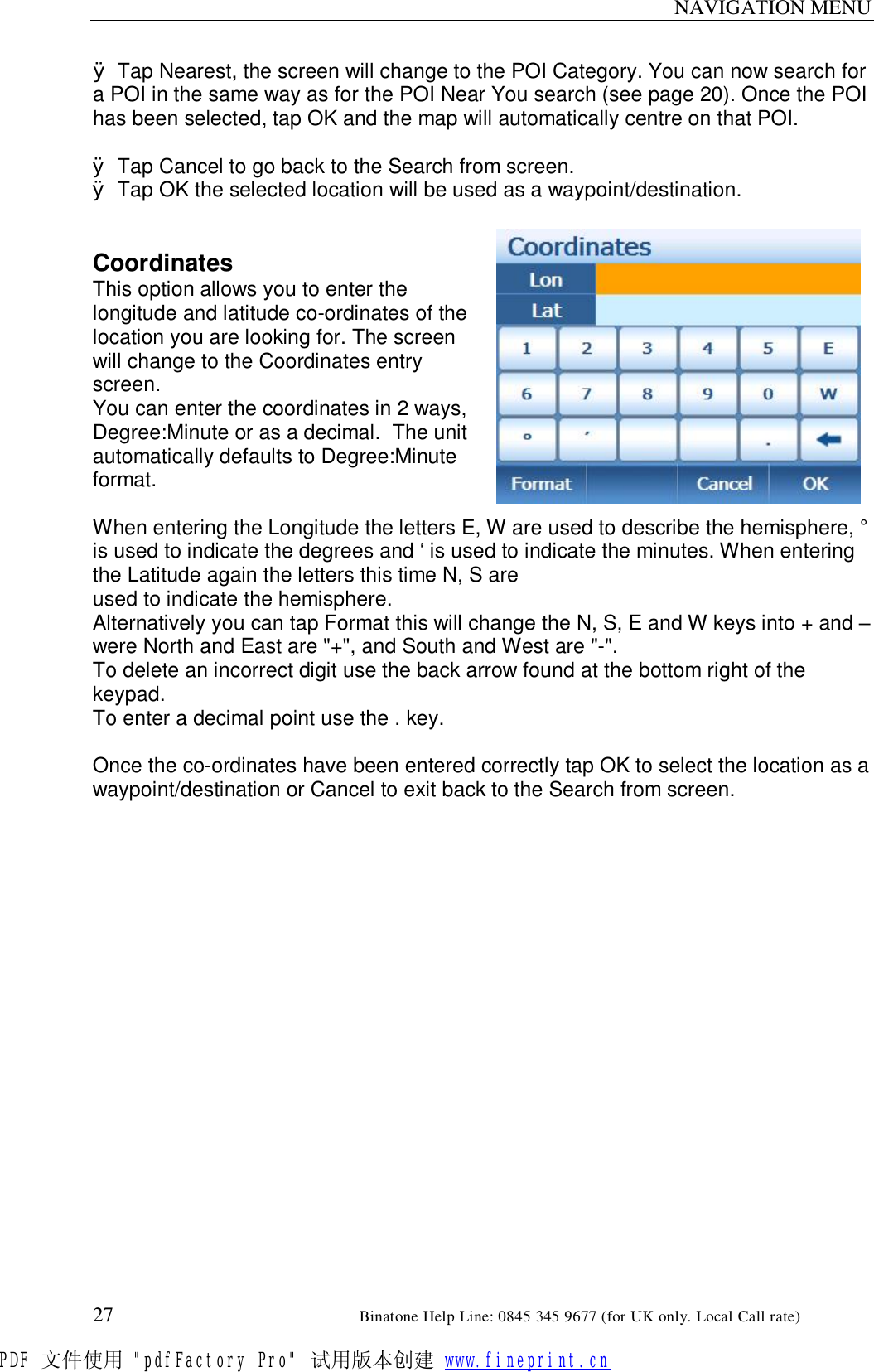 NAVIGATION MENU  27                                                       Binatone Help Line: 0845 345 9677 (for UK only. Local Call rate) Ø Tap Nearest, the screen will change to the POI Category. You can now search for a POI in the same way as for the POI Near You search (see page 20). Once the POI has been selected, tap OK and the map will automatically centre on that POI.  Ø Tap Cancel to go back to the Search from screen. Ø Tap OK the selected location will be used as a waypoint/destination.   Coordinates This option allows you to enter the longitude and latitude co-ordinates of the location you are looking for. The screen will change to the Coordinates entry screen. You can enter the coordinates in 2 ways, Degree:Minute or as a decimal.  The unit automatically defaults to Degree:Minute format.  When entering the Longitude the letters E, W are used to describe the hemisphere, ° is used to indicate the degrees and ‘ is used to indicate the minutes. When entering the Latitude again the letters this time N, S are  used to indicate the hemisphere.  Alternatively you can tap Format this will change the N, S, E and W keys into + and – were North and East are &quot;+&quot;, and South and West are &quot;-&quot;. To delete an incorrect digit use the back arrow found at the bottom right of the keypad. To enter a decimal point use the . key.  Once the co-ordinates have been entered correctly tap OK to select the location as a waypoint/destination or Cancel to exit back to the Search from screen. PDF 文件使用 &quot;pdfFactory Pro&quot; 试用版本创建 www.fineprint.cn