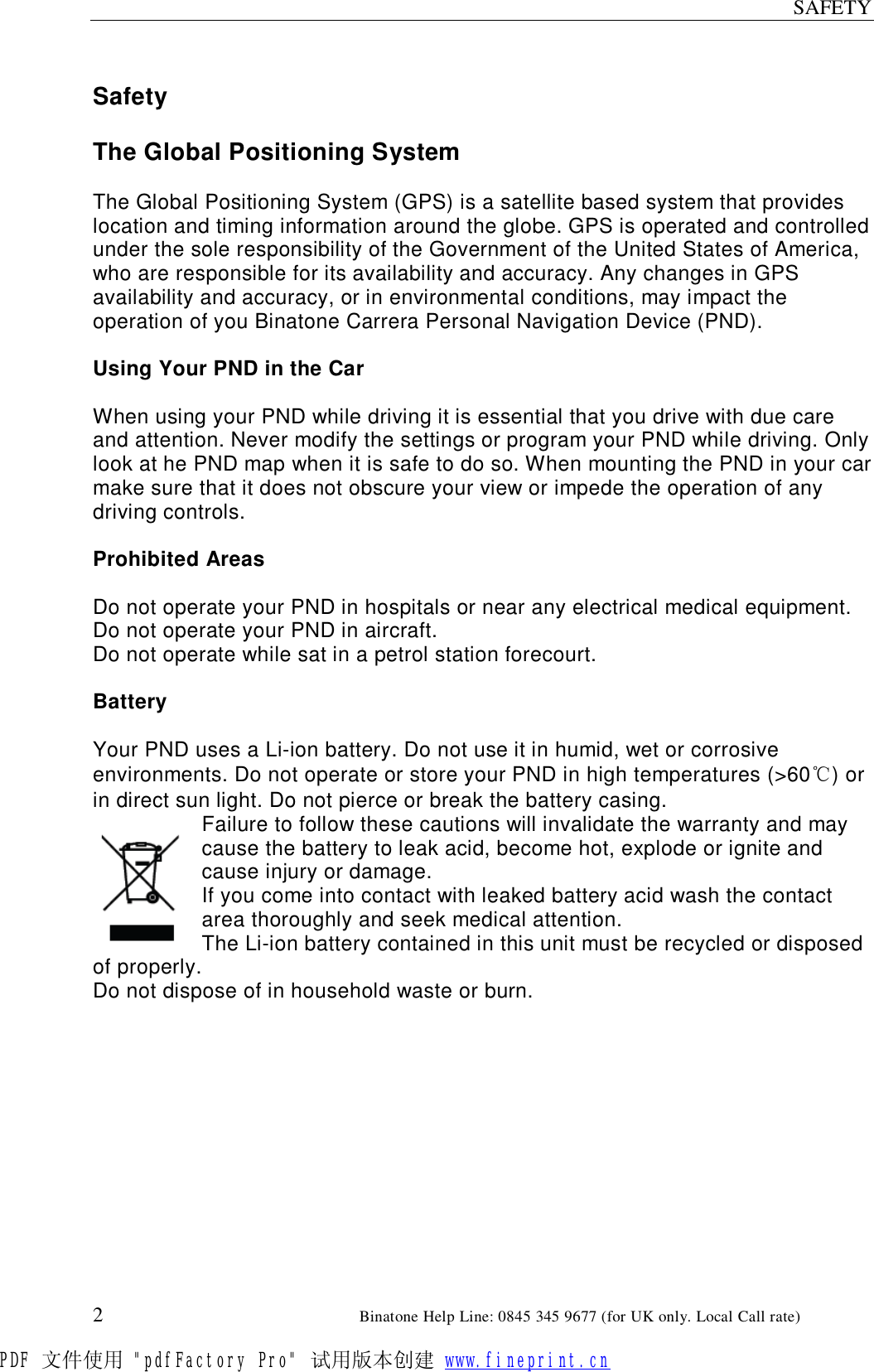 SAFETY  2                                                        Binatone Help Line: 0845 345 9677 (for UK only. Local Call rate)  Safety  The Global Positioning System  The Global Positioning System (GPS) is a satellite based system that provides location and timing information around the globe. GPS is operated and controlled under the sole responsibility of the Government of the United States of America, who are responsible for its availability and accuracy. Any changes in GPS availability and accuracy, or in environmental conditions, may impact the operation of you Binatone Carrera Personal Navigation Device (PND).  Using Your PND in the Car  When using your PND while driving it is essential that you drive with due care and attention. Never modify the settings or program your PND while driving. Only look at he PND map when it is safe to do so. When mounting the PND in your car make sure that it does not obscure your view or impede the operation of any driving controls.  Prohibited Areas  Do not operate your PND in hospitals or near any electrical medical equipment. Do not operate your PND in aircraft. Do not operate while sat in a petrol station forecourt.  Battery  Your PND uses a Li-ion battery. Do not use it in humid, wet or corrosive environments. Do not operate or store your PND in high temperatures (&gt;60℃) or in direct sun light. Do not pierce or break the battery casing. Failure to follow these cautions will invalidate the warranty and may cause the battery to leak acid, become hot, explode or ignite and cause injury or damage. If you come into contact with leaked battery acid wash the contact area thoroughly and seek medical attention. The Li-ion battery contained in this unit must be recycled or disposed of properly. Do not dispose of in household waste or burn.   PDF 文件使用 &quot;pdfFactory Pro&quot; 试用版本创建 www.fineprint.cn