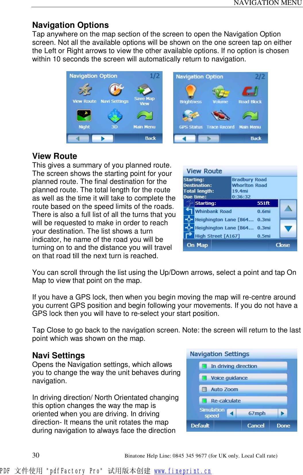 NAVIGATION MENU  30                                                       Binatone Help Line: 0845 345 9677 (for UK only. Local Call rate) Navigation Options Tap anywhere on the map section of the screen to open the Navigation Option screen. Not all the available options will be shown on the one screen tap on either the Left or Right arrows to view the other available options. If no option is chosen within 10 seconds the screen will automatically return to navigation.           View Route This gives a summary of you planned route. The screen shows the starting point for your planned route. The final destination for the planned route. The total length for the route as well as the time it will take to complete the route based on the speed limits of the roads. There is also a full list of all the turns that you will be requested to make in order to reach your destination. The list shows a turn indicator, he name of the road you will be turning on to and the distance you will travel on that road till the next turn is reached.  You can scroll through the list using the Up/Down arrows, select a point and tap On Map to view that point on the map.  If you have a GPS lock, then when you begin moving the map will re-centre around you current GPS position and begin following your movements. If you do not have a GPS lock then you will have to re-select your start position.  Tap Close to go back to the navigation screen. Note: the screen will return to the last point which was shown on the map.  Navi Settings Opens the Navigation settings, which allows you to change the way the unit behaves during navigation.   In driving direction/ North Orientated changing this option changes the way the map is oriented when you are driving. In driving direction- It means the unit rotates the map during navigation to always face the direction PDF 文件使用 &quot;pdfFactory Pro&quot; 试用版本创建 www.fineprint.cn