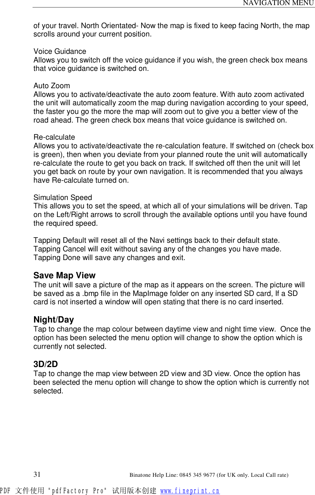 NAVIGATION MENU  31                                                       Binatone Help Line: 0845 345 9677 (for UK only. Local Call rate) of your travel. North Orientated- Now the map is fixed to keep facing North, the map scrolls around your current position.  Voice Guidance Allows you to switch off the voice guidance if you wish, the green check box means that voice guidance is switched on.  Auto Zoom Allows you to activate/deactivate the auto zoom feature. With auto zoom activated the unit will automatically zoom the map during navigation according to your speed, the faster you go the more the map will zoom out to give you a better view of the road ahead. The green check box means that voice guidance is switched on.  Re-calculate Allows you to activate/deactivate the re-calculation feature. If switched on (check box is green), then when you deviate from your planned route the unit will automatically re-calculate the route to get you back on track. If switched off then the unit will let you get back on route by your own navigation. It is recommended that you always have Re-calculate turned on.  Simulation Speed This allows you to set the speed, at which all of your simulations will be driven. Tap on the Left/Right arrows to scroll through the available options until you have found the required speed.  Tapping Default will reset all of the Navi settings back to their default state. Tapping Cancel will exit without saving any of the changes you have made. Tapping Done will save any changes and exit.  Save Map View The unit will save a picture of the map as it appears on the screen. The picture will be saved as a .bmp file in the MapImage folder on any inserted SD card, If a SD card is not inserted a window will open stating that there is no card inserted.  Night/Day Tap to change the map colour between daytime view and night time view.  Once the option has been selected the menu option will change to show the option which is currently not selected.  3D/2D Tap to change the map view between 2D view and 3D view. Once the option has been selected the menu option will change to show the option which is currently not selected.  PDF 文件使用 &quot;pdfFactory Pro&quot; 试用版本创建 www.fineprint.cn