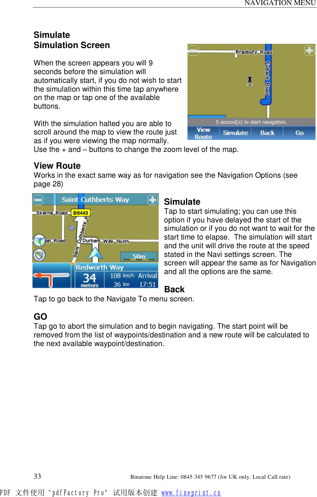 NAVIGATION MENU  33                                                       Binatone Help Line: 0845 345 9677 (for UK only. Local Call rate)  Simulate Simulation Screen  When the screen appears you will 9 seconds before the simulation will automatically start, if you do not wish to start the simulation within this time tap anywhere on the map or tap one of the available buttons.  With the simulation halted you are able to scroll around the map to view the route just as if you were viewing the map normally. Use the + and – buttons to change the zoom level of the map.  View Route Works in the exact same way as for navigation see the Navigation Options (see page 28)   Simulate Tap to start simulating; you can use this option if you have delayed the start of the simulation or if you do not want to wait for the start time to elapse.  The simulation will start and the unit will drive the route at the speed stated in the Navi settings screen. The screen will appear the same as for Navigation and all the options are the same.  Back Tap to go back to the Navigate To menu screen.  GO Tap go to abort the simulation and to begin navigating. The start point will be removed from the list of waypoints/destination and a new route will be calculated to the next available waypoint/destination.  PDF 文件使用 &quot;pdfFactory Pro&quot; 试用版本创建 www.fineprint.cn