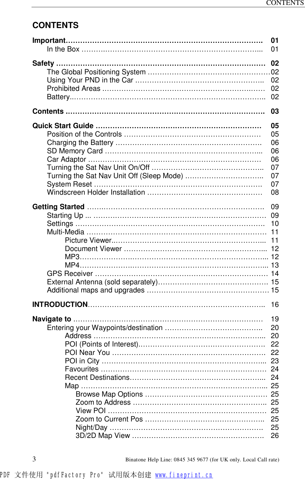 CONTENTS  3                                                        Binatone Help Line: 0845 345 9677 (for UK only. Local Call rate) CONTENTS  Important………………………………………………………………………. 01 In the Box ……….………………………………………………………... 01  Safety …………………………………………………………………………… 02 The Global Positioning System …………………………………………… 02 Using Your PND in the Car .…………………………………………….. 02 Prohibited Areas .…………………………………………………….…… 02 Battery..…………………………………………………………………….. 02  Contents .………………………………………………………………………. 03  Quick Start Guide …………………………………………………………… 05 Position of the Controls ………………………………………………… 05 Charging the Battery …………………………………………………….  06 SD Memory Card ………………………………………………………...  06 Car Adaptor ……………………………………………………………… 06 Turning the Sat Nav Unit On/Off ……………………………………….. 07 Turning the Sat Nav Unit Off (Sleep Mode) .………………………….. 07 System Reset …………………………………………………………….  07 Windscreen Holder Installation ………………………………………… 08  Getting Started …….…………………………………………………………. 09 Starting Up ... ……………………………………………………………… 09 Settings ……………………………………………………………………. 10 Multi-Media ………………………………………………………………… 11 Picture Viewer..……………………………………………………... 11 Document Viewer …………………………………………………... 12 MP3………………….………………………………………………... 12 MP4………………….………………………………………………... 13 GPS Receiver ……………………………………………………………… 14 External Antenna (sold separately)………………………………………. 15 Additional maps and upgrades …………………………………………… 15  INTRODUCTION……………………………………………………………….. 16  Navigate to .…………………………………………………………………… 19 Entering your Waypoints/destination …………………………………..  20 Address ……………………………………………………………... 20 POI (Points of Interest).……………………………………………. 22 POI Near You ………………………………………………………. 22 POI in City …………………………………………………………... 23 Favourites …………………………………………………………… 24 Recent Destinations………………………………………………... 24 Map …………………………………………………………………... 25  Browse Map Options …………………………………………… 25  Zoom to Address ……………………………………………….. 25  View POI ………………………………………………………… 25  Zoom to Current Pos ………………………………………….. 25  Night/Day ………………………………………………………. 25   3D/2D Map View ………………………………………………. 26 PDF 文件使用 &quot;pdfFactory Pro&quot; 试用版本创建 www.fineprint.cn