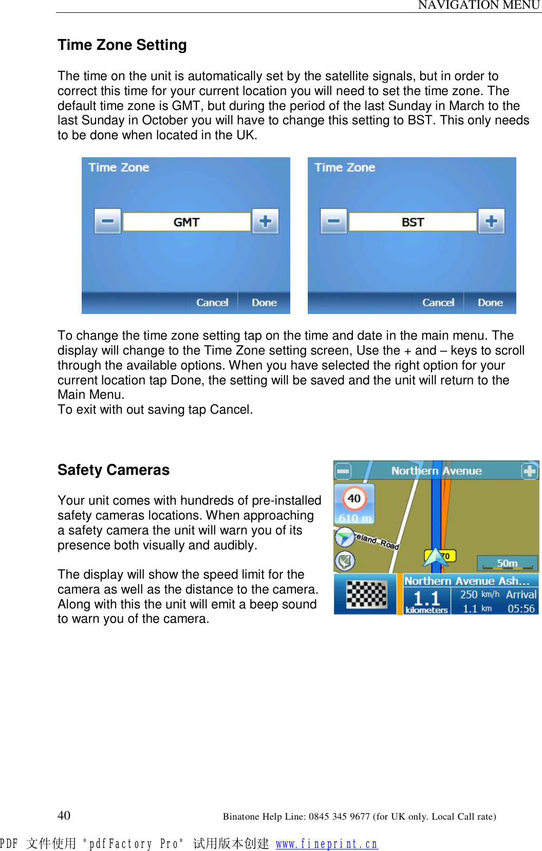 NAVIGATION MENU  40                                                       Binatone Help Line: 0845 345 9677 (for UK only. Local Call rate) Time Zone Setting  The time on the unit is automatically set by the satellite signals, but in order to correct this time for your current location you will need to set the time zone. The default time zone is GMT, but during the period of the last Sunday in March to the last Sunday in October you will have to change this setting to BST. This only needs to be done when located in the UK.          To change the time zone setting tap on the time and date in the main menu. The display will change to the Time Zone setting screen, Use the + and – keys to scroll through the available options. When you have selected the right option for your current location tap Done, the setting will be saved and the unit will return to the Main Menu. To exit with out saving tap Cancel.    Safety Cameras  Your unit comes with hundreds of pre-installed safety cameras locations. When approaching a safety camera the unit will warn you of its presence both visually and audibly.  The display will show the speed limit for the camera as well as the distance to the camera. Along with this the unit will emit a beep sound to warn you of the camera. PDF 文件使用 &quot;pdfFactory Pro&quot; 试用版本创建 www.fineprint.cn