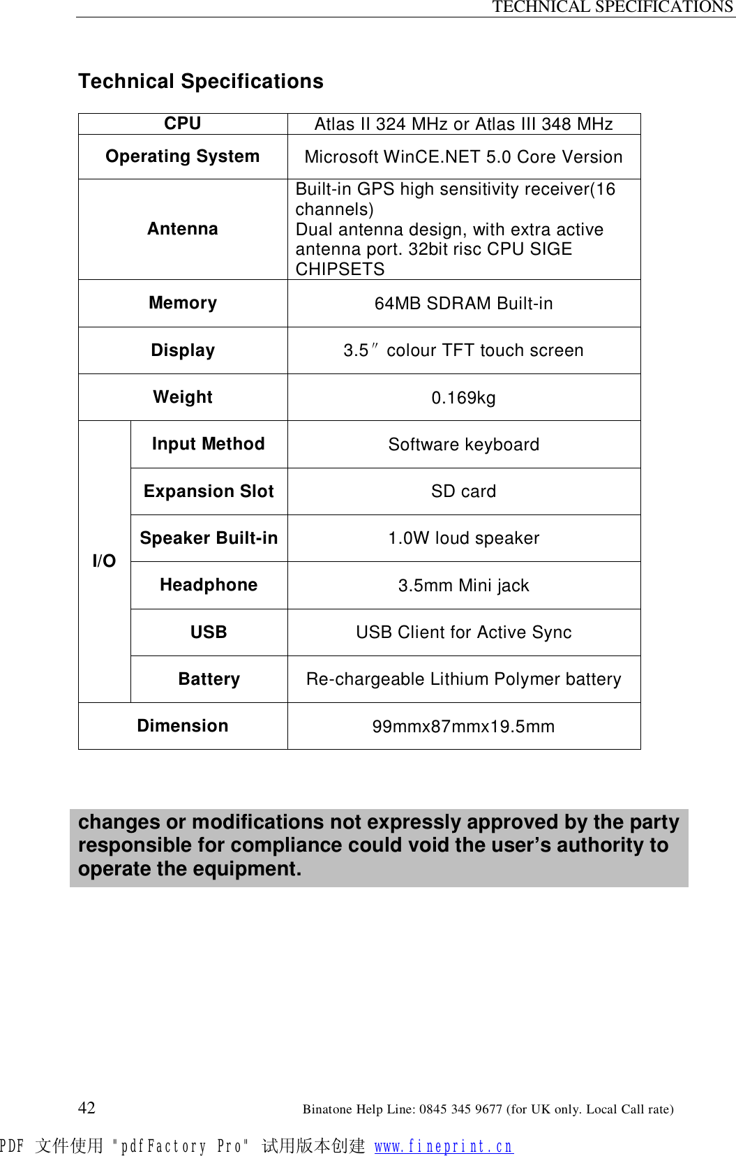 TECHNICAL SPECIFICATIONS  42                                                       Binatone Help Line: 0845 345 9677 (for UK only. Local Call rate)  Technical Specifications  CPU  Atlas II 324 MHz or Atlas III 348 MHz Operating System  Microsoft WinCE.NET 5.0 Core Version Antenna Built-in GPS high sensitivity receiver(16 channels)  Dual antenna design, with extra active antenna port. 32bit risc CPU SIGE CHIPSETS Memory  64MB SDRAM Built-in Display  3.5″colour TFT touch screen Weight  0.169kg Input Method  Software keyboard Expansion Slot SD card Speaker Built-in 1.0W loud speaker Headphone  3.5mm Mini jack USB  USB Client for Active Sync I/O Battery  Re-chargeable Lithium Polymer battery Dimension  99mmx87mmx19.5mm    changes or modifications not expressly approved by the party responsible for compliance could void the user’s authority to operate the equipment.         PDF 文件使用 &quot;pdfFactory Pro&quot; 试用版本创建 www.fineprint.cn