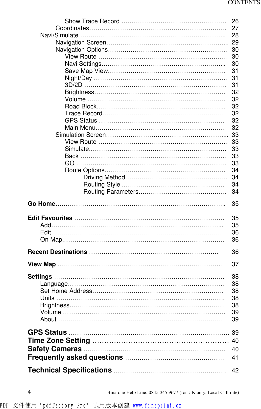 CONTENTS  4                                                        Binatone Help Line: 0845 345 9677 (for UK only. Local Call rate)  Show Trace Record …………………………………………… 26 Coordinates…………………………………………………………. 27 Navi/Simulate …………………………………………………………….. 28 Navigation Screen…………………………………………………... 29 Navigation Options…………………………………………………. 30  View Route ……………………………………………………… 30  Navi Settings…………………………………………….……... 30  Save Map View………………………………………………… 31  Night/Day ……………………………………………………….. 31   3D/2D …………………………………………………………… 31  Brightness….…………………………………………………… 32  Volume …………………………………………………………. 32  Road Block……………………………………………………... 32  Trace Record…………………………………………………… 32  GPS Status …………………………………………………….  32  Main Menu.……………………………………………………… 32 Simulation Screen…………………………………………………... 33  View Route ……………………………………………………... 33  Simulate.………………………………………………………… 33  Back …………………………………………………………….. 33  GO .……………………………………………………………… 33  Route Options………………………………………………….. 34     Driving Method………………………………………….. 34     Routing Style .………………………………………….  34     Routing Parameters……………………………………. 34  Go Home……………………………………………………………………….. 35  Edit Favourites ……………………………………………………………….  35  Add………………………………………………………………………...  35  Edit………………………………………………………………………… 36  On Map.…………………………………………………………………… 36  Recent Destinations ……………………………………………………… 36  View Map ……………………………………………………………………..  37  Settings ………………………………………………………………………..  38   Language………………………………………………………………….  38  Set Home Address……………………………………………………….  38  Units ……………………………………………………………………….  38  Brightness………………………………………………………………… 38  Volume ……………………………………………………………………. 39  About ……………………………………………………………………… 39  GPS Status …………………………………………………………………… 39 Time Zone Setting ………………………………………………… 40 Safety Cameras …………………………………………………………… 40 Frequently asked questions ………………………………………… 41  Technical Specifications ………………………………………………. 42PDF 文件使用 &quot;pdfFactory Pro&quot; 试用版本创建 www.fineprint.cn