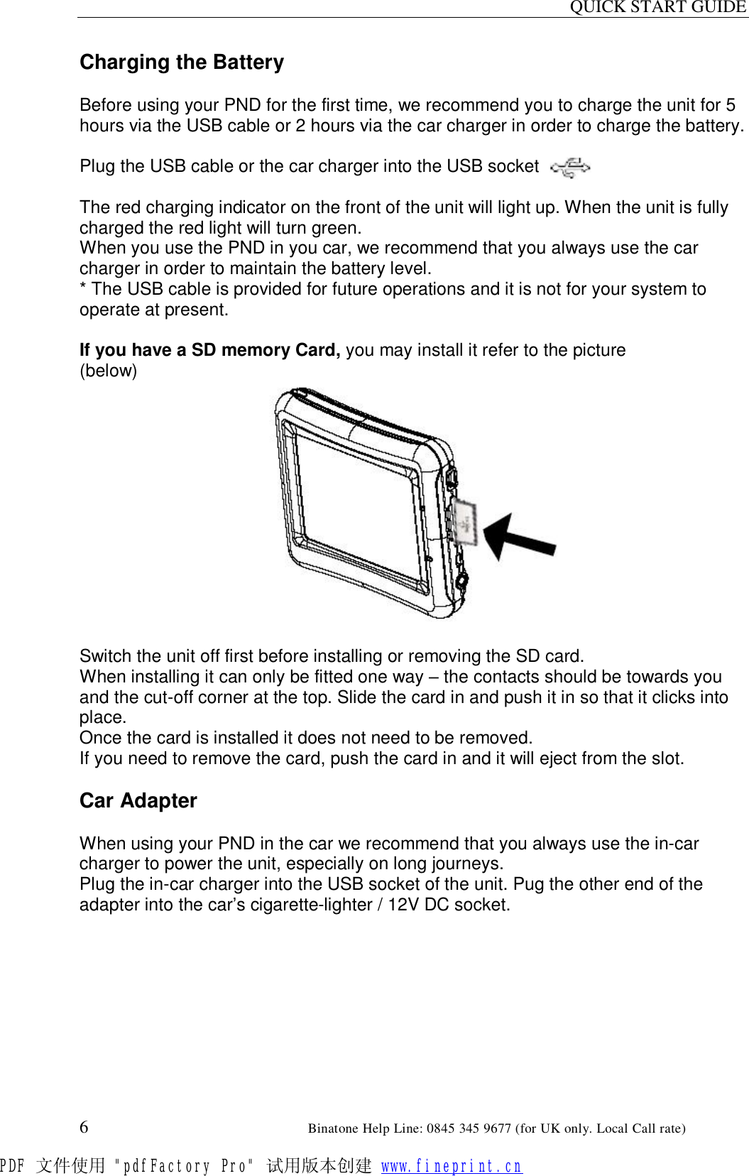QUICK START GUIDE  6                                                        Binatone Help Line: 0845 345 9677 (for UK only. Local Call rate) Charging the Battery  Before using your PND for the first time, we recommend you to charge the unit for 5 hours via the USB cable or 2 hours via the car charger in order to charge the battery.  Plug the USB cable or the car charger into the USB socket       .  The red charging indicator on the front of the unit will light up. When the unit is fully charged the red light will turn green. When you use the PND in you car, we recommend that you always use the car charger in order to maintain the battery level. * The USB cable is provided for future operations and it is not for your system to operate at present.  If you have a SD memory Card, you may install it refer to the picture (below)   Switch the unit off first before installing or removing the SD card. When installing it can only be fitted one way – the contacts should be towards you and the cut-off corner at the top. Slide the card in and push it in so that it clicks into place. Once the card is installed it does not need to be removed. If you need to remove the card, push the card in and it will eject from the slot.  Car Adapter  When using your PND in the car we recommend that you always use the in-car charger to power the unit, especially on long journeys. Plug the in-car charger into the USB socket of the unit. Pug the other end of the adapter into the car’s cigarette-lighter / 12V DC socket.  PDF 文件使用 &quot;pdfFactory Pro&quot; 试用版本创建 www.fineprint.cn