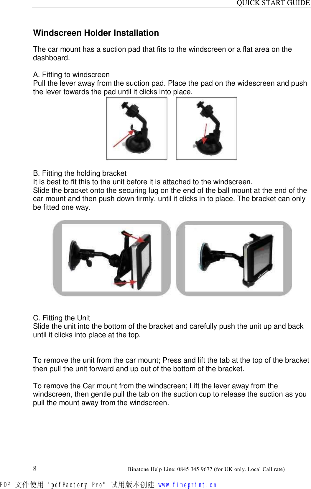 QUICK START GUIDE  8                                                        Binatone Help Line: 0845 345 9677 (for UK only. Local Call rate)  Windscreen Holder Installation  The car mount has a suction pad that fits to the windscreen or a flat area on the dashboard.  A. Fitting to windscreen Pull the lever away from the suction pad. Place the pad on the widescreen and push the lever towards the pad until it clicks into place.        B. Fitting the holding bracket It is best to fit this to the unit before it is attached to the windscreen. Slide the bracket onto the securing lug on the end of the ball mount at the end of the car mount and then push down firmly, until it clicks in to place. The bracket can only be fitted one way.        C. Fitting the Unit Slide the unit into the bottom of the bracket and carefully push the unit up and back until it clicks into place at the top.   To remove the unit from the car mount; Press and lift the tab at the top of the bracket then pull the unit forward and up out of the bottom of the bracket.  To remove the Car mount from the windscreen; Lift the lever away from the windscreen, then gentle pull the tab on the suction cup to release the suction as you pull the mount away from the windscreen. PDF 文件使用 &quot;pdfFactory Pro&quot; 试用版本创建 www.fineprint.cn