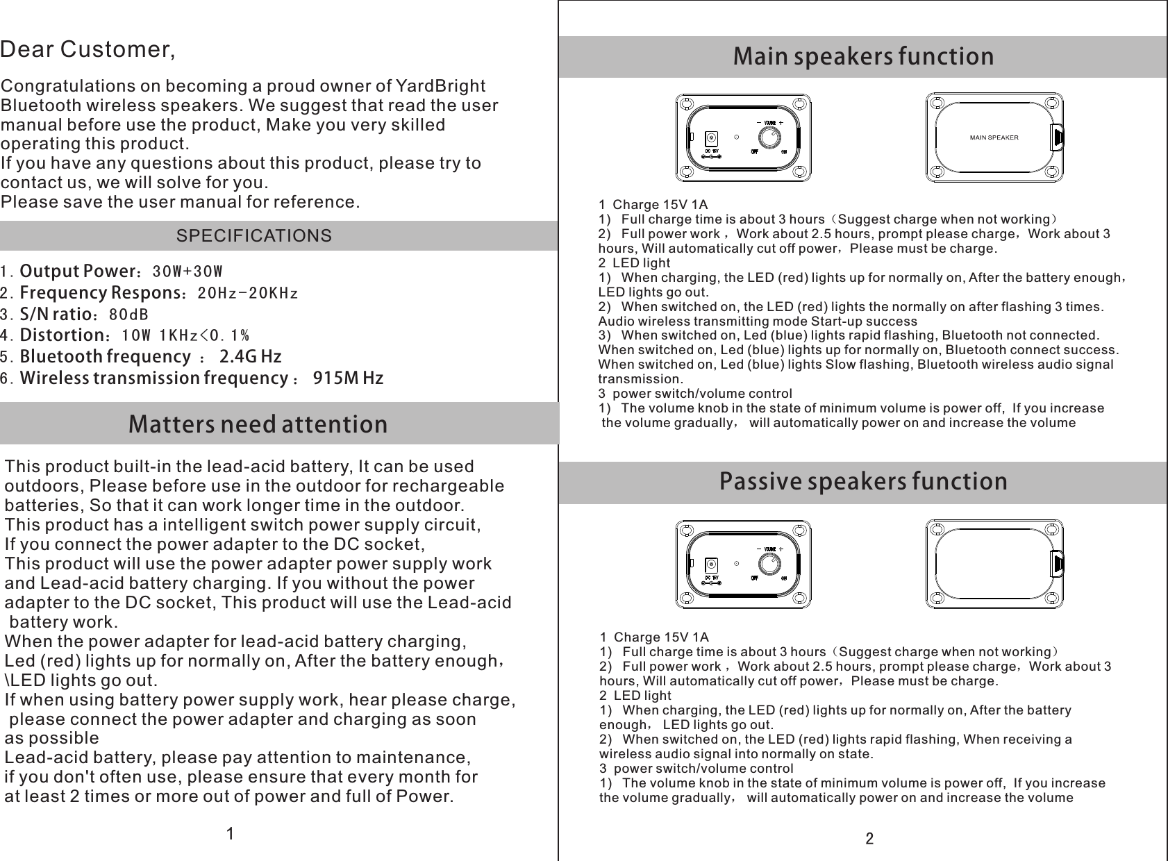 1Main speakers functionPassive speakers function2 Matters need attentionDear Customer,Congratulations on becoming a proud owner of YardBrightBluetooth wireless speakers. We suggest that read the usermanual before use the product, Make you very skilled operating this product.If you have any questions about this product, please try to contact us, we will solve for you.Please save the user manual for reference.SPECIFICATIONS1 . Output Power：3 0 W + 3 0 W2 . Frequency Respons：20Hz-20KHz3 . S/N ratio：8 0 d B4 . Distortion：1 0 W 1 K H z &lt; 0 . 1 %5 . Bluetooth frequency  ： 2.4G Hz6 . Wireless transmission frequency ： 915M HzThis product built-in the lead-acid battery, It can be used outdoors, Please before use in the outdoor for rechargeable batteries, So that it can work longer time in the outdoor.This product has a intelligent switch power supply circuit, If you connect the power adapter to the DC socket, This product will use the power adapter power supply work and Lead-acid battery charging. If you without the power adapter to the DC socket, This product will use the Lead-acid battery work.When the power adapter for lead-acid battery charging, Led (red) lights up for normally on, After the battery enough， \LED lights go out.If when using battery power supply work, hear please charge, please connect the power adapter and charging as soon as possibleLead-acid battery, please pay attention to maintenance, if you don&apos;t often use, please ensure that every month for at least 2 times or more out of power and full of Power.1  Charge 15V 1AFull charge time is about 3 hours（Suggest charge when not working）Full power work ，Work about 2.5 hours, prompt please charge，Work about 3 hours, Will automatically cut off power，Please must be charge.2  LED light1) When charging, the LED (red) lights up for normally on, After the battery enough，LED lights go out.2) When switched on, the LED (red) lights the normally on after flashing 3 times.Audio wireless transmitting mode Start-up success3) When switched on, Led (blue) lights rapid flashing, Bluetooth not connected.When switched on, Led (blue) lights up for normally on, Bluetooth connect success.When switched on, Led (blue) lights Slow flashing, Bluetooth wireless audio signal transmission.3  power switch/volume control1) The volume knob in the state of minimum volume is power off,  If you increase the volume gradually， will automatically power on and increase the volume1)   2)   1  Charge 15V 1AFull charge time is about 3 hours（Suggest charge when not working）Full power work ，Work about 2.5 hours, prompt please charge，Work about 3 hours, Will automatically cut off power，Please must be charge.2  LED light1) When charging, the LED (red) lights up for normally on, After the batteryenough， LED lights go out.When switched on, the LED (red) lights rapid flashing, When receiving a wireless audio signal into normally on state.3  power switch/volume control1) The volume knob in the state of minimum volume is power off,  If you increasethe volume gradually， will automatically power on and increase the volume1)   2)   2)   