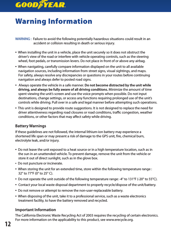 Warning InformationWARNING :  Failure to avoid the following potentially hazardous situations could result in an                         accident or collision resulting in death or serious injury.•  When installing the unit in a vehicle, place the unit securely so it does not obstruct the    driver’s view of the road or interfere with vehicle operating controls, such as the steering    wheel, foot pedals, or transmission levers. Do not place in front of or above any airbag.•  When navigating, carefully compare information displayed on the unit to all available    navigation sources, including information from street signs, visual sightings, and maps.    For safety, always resolve any discrepancies or questions in your routes before continuing       navigation and always defer to posted road signs.•  Always operate the vehicle in a safe manner. Do not become distracted by the unit while    driving, and always be fully aware of all driving conditions. Minimize the amount of time    spent viewing the unit’s screen and use the voice prompts when possible. Do not input    destinations, change settings, or access any functions requiring prolonged use of the unit’s    controls while driving. Pull over in a safe and legal manner before attempting such operations.•  This unit is designed to provide route suggestions. It is not designed to replace the need for        driver attentiveness regarding road closures or road conditions, trac congestion, weather      conditions, or other factors that may aect safety while driving.Battery WarningsIf these guidelines are not followed, the internal lithium-ion battery may experience ashortened life span or may present a risk of damage to the GPS unit, re, chemical burn,electrolyte leak, and/or injury.•  Do not leave the unit exposed to a heat source or in a high temperature location, such as in    the sun in an unattended vehicle. To prevent damage, remove the unit from the vehicle or    store it out of direct sunlight, such as in the glove box.•  Do not puncture or incinerate.•  When storing the unit for an extended time, store within the following temperature range :    32° to 77°F (0° to 25° C).•  Do not operate the unit outside of the following temperature range: -4° to 131°F (-20° to 55°C).•  Contact your local waste disposal department to properly recycle/dispose of the unit/battery.•  Do not remove or attempt to remove the non-user-replaceable battery.•  When disposing of the unit, take it to a professional service, such as a waste electronics    treatment facility, to have the battery removed and recycled.Important InformationThe California Electronic Waste Recycling Act of 2003 requires the recycling of certain electronics. For more information on the applicability to this product, see www.erecycle.org.12