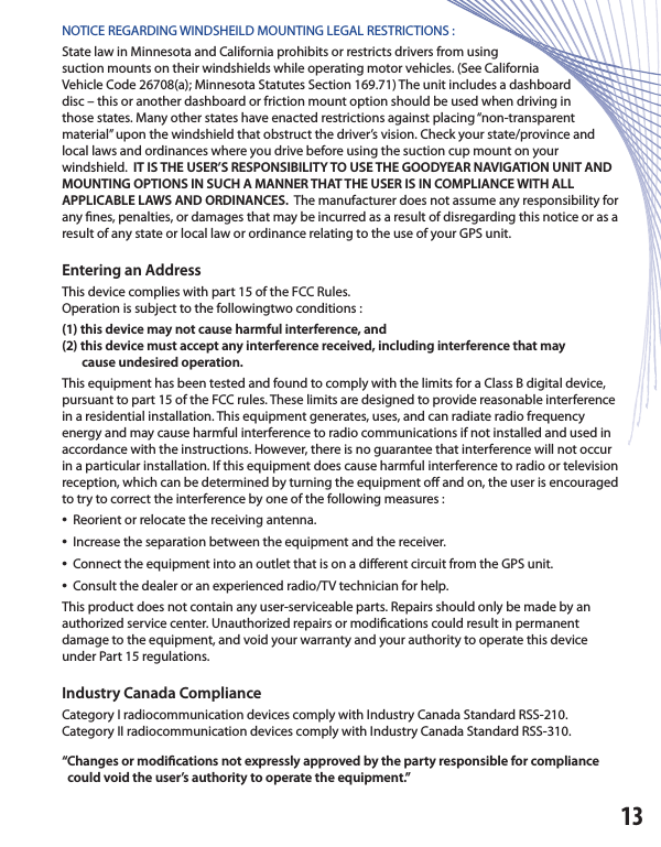 NOTICE REGARDING WINDSHEILD MOUNTING LEGAL RESTRICTIONS :State law in Minnesota and California prohibits or restricts drivers from usingsuction mounts on their windshields while operating motor vehicles. (See CaliforniaVehicle Code 26708(a); Minnesota Statutes Section 169.71) The unit includes a dashboarddisc – this or another dashboard or friction mount option should be used when driving inthose states. Many other states have enacted restrictions against placing “non-transparentmaterial” upon the windshield that obstruct the driver’s vision. Check your state/province and local laws and ordinances where you drive before using the suction cup mount on yourwindshield.  IT IS THE USER’S RESPONSIBILITY TO USE THE GOODYEAR NAVIGATION UNIT AND MOUNTING OPTIONS IN SUCH A MANNER THAT THE USER IS IN COMPLIANCE WITH ALLAPPLICABLE LAWS AND ORDINANCES.  The manufacturer does not assume any responsibility for any  nes, penalties, or damages that may be incurred as a result of disregarding this notice or as a result of any state or local law or ordinance relating to the use of your GPS unit. Entering an AddressThis device complies with part 15 of the FCC Rules.Operation is subject to the followingtwo conditions :(1) this device may not cause harmful interference, and(2) this device must accept any interference received, including interference that may       cause undesired operation.This equipment has been tested and found to comply with the limits for a Class B digital device, pursuant to part 15 of the FCC rules. These limits are designed to provide reasonable interference in a residential installation. This equipment generates, uses, and can radiate radio frequency energy and may cause harmful interference to radio communications if not installed and used in accordance with the instructions. However, there is no guarantee that interference will not occur in a particular installation. If this equipment does cause harmful interference to radio or television reception, which can be determined by turning the equipment o  and on, the user is encouraged to try to correct the interference by one of the following measures :•  Reorient or relocate the receiving antenna.•  Increase the separation between the equipment and the receiver.•  Connect the equipment into an outlet that is on a di erent circuit from the GPS unit.•  Consult the dealer or an experienced radio/TV technician for help.This product does not contain any user-serviceable parts. Repairs should only be made by an authorized service center. Unauthorized repairs or modi cations could result in permanentdamage to the equipment, and void your warranty and your authority to operate this device under Part 15 regulations.Industry Canada ComplianceCategory I radiocommunication devices comply with Industry Canada Standard RSS-210.Category II radiocommunication devices comply with Industry Canada Standard RSS-310.“Changes or modi cations not expressly approved by the party responsible for compliance  could void the user’s authority to operate the equipment.”13