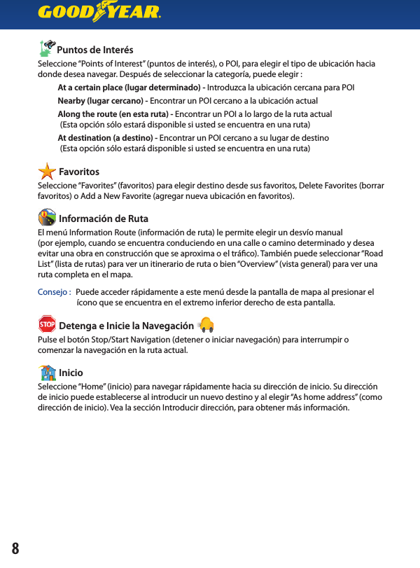          Puntos de InterésSeleccione “Points of Interest” (puntos de interés), o POI, para elegir el tipo de ubicación hacia donde desea navegar. Después de seleccionar la categoría, puede elegir :           At a certain place (lugar determinado) - Introduzca la ubicación cercana para POI                       Nearby (lugar cercano) - Encontrar un POI cercano a la ubicación actual            Along the route (en esta ruta) - Encontrar un POI a lo largo de la ruta actual            (Esta opción sólo estará disponible si usted se encuentra en una ruta)           At destination (a destino) - Encontrar un POI cercano a su lugar de destino             (Esta opción sólo estará disponible si usted se encuentra en una ruta)          FavoritosSeleccione “Favorites” (favoritos) para elegir destino desde sus favoritos, Delete Favorites (borrar favoritos) o Add a New Favorite (agregar nueva ubicación en favoritos).          Información de RutaEl menú Information Route (información de ruta) le permite elegir un desvío manual(por ejemplo, cuando se encuentra conduciendo en una calle o camino determinado y desea evitar una obra en construcción que se aproxima o el trá co). También puede seleccionar “Road List” (lista de rutas) para ver un itinerario de ruta o bien “Overview” (vista general) para ver una ruta completa en el mapa.Consejo :  Puede acceder rápidamente a este menú desde la pantalla de mapa al presionar el                     ícono que se encuentra en el extremo inferior derecho de esta pantalla.          Detenga e Inicie la NavegaciónPulse el botón Stop/Start Navigation (detener o iniciar navegación) para interrumpir ocomenzar la navegación en la ruta actual.          InicioSeleccione “Home” (inicio) para navegar rápidamente hacia su dirección de inicio. Su direcciónde inicio puede establecerse al introducir un nuevo destino y al elegir “As home address” (como dirección de inicio). Vea la sección Introducir dirección, para obtener más información.8          Información de Ruta          Detenga e Inicie la Navegación          Inicio          Favoritos         Puntos de Interés