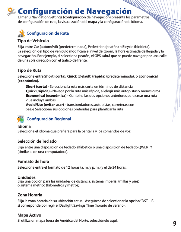           Con guración de RutaTipo de Vehículo Elija entre Car (automóvil) (predeterminada), Pedestrian (peatón) o Bicycle (bicicleta).La selección del tipo de vehículo modi cará el nivel del zoom, la hora estimada de llegada y la navegación. Por ejemplo, si selecciona peatón, el GPS sabrá que se puede navegar por una calle de una sola dirección con el trá co de frente.Tipo de RutaSeleccione entre Short (corta), Quick (Default) (rápida) (predeterminada), o Economical (económica).             Short (corta) - Selecciona la ruta más corta en términos de distancia            Quick (rápida) - Navega por la ruta más rápida, al elegir más autopistas y menos giros            Economical (económica) - Combina las dos opciones anteriores para crear una ruta           que incluya ambas            Avoid/Use (evitar usar) - transbordadores, autopistas, carreteras con          peaje Seleccione sus opciones preferidas para plani car la ruta          Con guración RegionalIdiomaSeleccione el idioma que pre era para la pantalla y los comandos de voz. Selección de TecladoElija entre una disposición de teclado alfabético o una disposición de teclado QWERTY(similar al de una computadora).Formato de horaSeleccione entre el formato de 12 horas (a. m. y p. m.) y el de 24 horas. UnidadesElija una opción para las unidades de distancia: sistema imperial (millas y pies)o sistema métrico (kilómetros y metros).Zona HorariaElija la zona horaria de su ubicación actual. Asegúrese de seleccionar la opción “DST+1”,si corresponde por regir el Daylight Savings Time (horario de verano).Mapa Activo Si utiliza un mapa fuera de América del Norte, selecciónelo aquí.Configuración de NavegaciónEl menú Navigation Settings (con guración de navegación) presenta los parámetrosde con guración de ruta, la visualización del mapa y la con guración de idioma.9