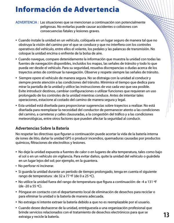 Información de AdvertenciaADVERTENCIA :  Las situaciones que se mencionan a continuación son potencialmente      peligrosas. No evitarlas puede causar accidentes o colisiones con      consecuencias fatales y lesiones graves.•  Cuando instale la unidad en un vehículo, colóquela en un lugar seguro de manera tal que no    obstruya la visión del camino por el que se conduce y que no inter era con los controles    operativos del vehículo, entre ellos el volante, los pedales y las palancas de transmisión. No           coloque la unidad encima o enfrente de la bolsa de aire.•  Cuando navegue, compare detenidamente la información que muestra la unidad con todas las      fuentes de navegación disponibles, incluidos los mapas, las señales de tránsito y todo lo que     pueda ver desde el vehículo. Para su seguridad, resuelva discrepancias o dudas acerca de los     trayectos antes de continuar la navegación. Observe y respete siempre las señales de tránsito.•  Siempre opere el vehículo de manera segura. No se distraiga con la unidad al conducir y     siempre preste atención a las condiciones del tránsito. Minimice el tiempo que dedica para     mirar la pantalla de la unidad y utilice las instrucciones de voz cada vez que sea posible.    Evite introducir destinos, cambiar con guraciones o utilizar funciones que requieran un uso    prolongado de los controles de la unidad mientras conduce. Antes de intentar tales    operaciones, estacione al costado del camino de manera segura y legal.•  Esta unidad está diseñada para proporcionar sugerencias sobre trayectos a realizar. No está     diseñada para reemplazar la necesidad del conductor de permanecer atento a las condiciones     del camino, a carreteras y calles clausuradas, a la congestión del trá co y a las condiciones     meteorológicas, entre otros factores que pueden afectar la seguridad al conducir.Advertencias Sobre la BateríaNo respetar las directivas que  guran a continuación puede acortar la vida de la batería interna de iones de litio, dañar la unidad GPS o producir incendios, quemaduras causadas por productos químicos,  ltraciones de electrolitos y lesiones.•  No deje la unidad expuesta a fuentes de calor o en lugares de alta temperatura, tales como bajo     el sol o en un vehículo sin vigilancia. Para evitar daños, quite la unidad del vehículo o guárdela     en un lugar lejos del sol; por ejemplo, en la guantera.•  No perforar ni incinerar.•  Si guarda la unidad durante un período de tiempo prolongado, tenga en cuenta el siguiente     rango de temperatura : de 32 a 77 ºF (de 0 a 25 ºC).•  No utilice la unidad fuera del rango de temperatura que  gura a continuación: de -4 a 131 ºF    (de -20 a 55 ºC).•  Póngase en contacto con el departamento local de eliminación de desechos para reciclar o    para eliminar la unidad o la batería de manera adecuada.•  No extraiga ni intente extraer la batería debido a que no es reemplazable por el usuario.•  Cuando desee deshacerse de la unidad, entréguesela a una organización profesional que    brinde servicios relacionados con el tratamiento de desechos electrónicos para que se    extraiga y recicle la batería. 13