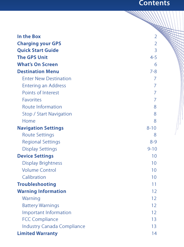 ContentsIn the Box                          2Charging your GPS                         2Quick Start Guide                          3The GPS Unit                      4-5What’s On Screen                          6Destination Menu                      7-8    Enter New Destination                       7    Entering an Address                       7    Points of Interest                         7     Favorites                         7    Route Information                        8    Stop / Start Navigation                       8    Home                           8Navigation Settings                  8-10    Route Settings                         8    Regional Settings                      8-9    Display Settings                    9-10Device Settings                        10    Display Brightness                      10    Volume Control                       10    Calibration                       10Troubleshooting                        11Warning Information                      12    Warning                       12    Battery Warnings                       12    Important Information                     12    FCC Compliance                       13    Industry Canada Compliance                    13Limited Warranty                        14