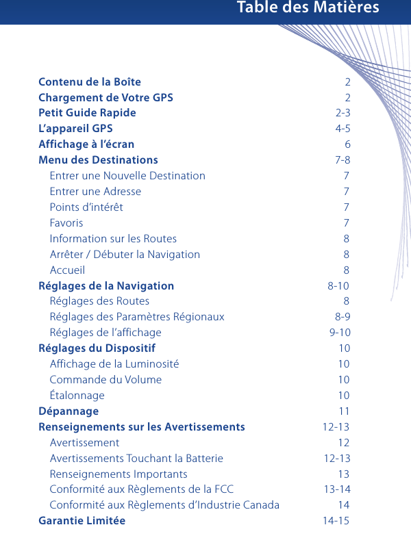 Table des MatièresContenu de la Boîte                        2Chargement de Votre GPS                        2Petit Guide Rapide                      2-3L’appareil GPS                      4-5Affichage à l’écran                          6Menu des Destinations                    7-8    Entrer une Nouvelle Destination                     7    Entrer une Adresse                        7    Points d’intérêt                          7     Favoris                            7    Information sur les Routes                       8    Arrêter / Débuter la Navigation                     8    Accueil                           8Réglages de la Navigation                   8-10    Réglages des Routes                       8    Réglages des Paramètres Régionaux                  8-9    Réglages de l’affichage                  9-10Réglages du Dispositif                      10    Affichage de la Luminosité                     10    Commande du Volume                     10    Étalonnage                       10Dépannage                        11Renseignements sur les Avertissements            12-13    Avertissement                       12    Avertissements Touchant la Batterie              12-13    Renseignements Importants                     13    Conformité aux Règlements de la FCC              13-14    Conformité aux Règlements d’Industrie Canada                 14Garantie Limitée                                   14-15