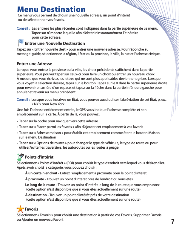 Conseil :  Les entrées les plus récentes sont indiquées dans la partie supérieure de ce menu.                   Tapez sur n’importe laquelle a n d’obtenir instantanément l’itinéraire                   pour cette adresse.         Entrer une Nouvelle Destination Tapez sur « Entrer nouvelle dest » pour entrer une nouvelle adresse. Pour répondre aumessage-guide, sélectionnez la région, l’État ou la province, la ville, la rue et l’adresse civique. Entrer une Adresse Lorsque vous entrez la province ou la ville, les choix précédents s’a  chent dans la partiesupérieure. Vous pouvez taper sur ceux-ci pour faire un choix ou entrer un nouveau choix.À mesure que vous écrivez, les lettres qui ne sont plus applicables deviennent grises. Lorsque vous voyez la sélection désirée, tapez sur le bouton. Tapez sur le X dans la partie supérieure droite pour revenir en arrière d’un espace, et tapez sur la  èche dans la partie inférieure gauche pour annuler et revenir au menu précédent.Conseil :  Lorsque vous inscrivez un État, vous pouvez aussi utiliser l’abréviation de cet État, p. ex.,                      « NY » pour New York.   Une fois l’adresse entièrement entrée, le GPS vous indique l’adresse complète et sonemplacement sur la carte. À partir de là, vous pouvez :•  Taper sur la coche pour naviguer vers cette adresse •  Taper sur « Placer parmi les favoris » aﬁ n d’ajouter cet emplacement à vos favoris•  Taper sur « Adresse maison » pour établir cet emplacement comme étant le bouton Maison   sur le menu Destination           •  Taper sur « Options de routes » pour changer le type de véhicule, le type de route ou pour    utiliser/éviter les traversiers, les autoroutes ou les routes à péage         Points d’intérêt Sélectionnez « Points d’intérêt » (POI) pour choisir le type d’endroit vers lequel vous désirez aller. Après avoir choisi la catégorie, vous pouvez choisir :           À un certain endroit - Entrez l’emplacement à proximité pour le point d’intérêt                       À proximité - Trouvez un point d’intérêt près de l’endroit où vous êtes            Le long de la route - Trouvez un point d’intérêt le long de la route que vous empruntez             (cette option n’est disponible que si vous êtes actuellement sur une route)           À destination - Trouvez un point d’intérêt près de votre destination            (cette option n’est disponible que si vous êtes actuellement sur une route)         FavorisSélectionnez « Favoris » pour choisir une destination à partir de vos Favoris, Supprimer Favorisou Ajouter un nouveau Favori.Menu Destination Ce menu vous permet de choisir une nouvelle adresse, un point d’intérêt ou de sélectionner vos favoris.7         Points d’intérêt          Favoris                   pour cette adresse.         Entrer une Nouvelle Destination 