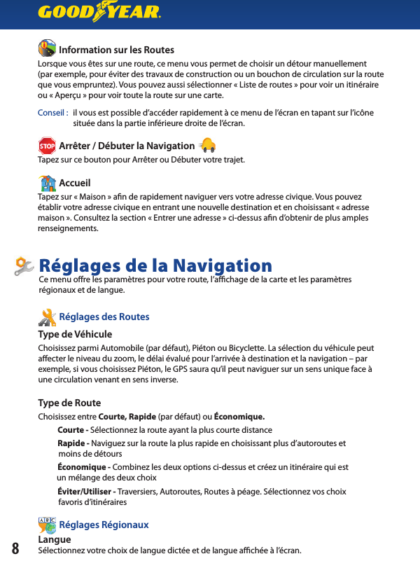           Information sur les RoutesLorsque vous êtes sur une route, ce menu vous permet de choisir un détour manuellement(par exemple, pour éviter des travaux de construction ou un bouchon de circulation sur la route que vous empruntez). Vous pouvez aussi sélectionner « Liste de routes » pour voir un itinéraireou « Aperçu » pour voir toute la route sur une carte.Conseil :  il vous est possible d’accéder rapidement à ce menu de l’écran en tapant sur l’icône                    située dans la partie inférieure droite de l’écran.          Arrêter / Débuter la Navigation Tapez sur ce bouton pour Arrêter ou Débuter votre trajet.          AccueilTapez sur « Maison » a n de rapidement naviguer vers votre adresse civique. Vous pouvezétablir votre adresse civique en entrant une nouvelle destination et en choisissant « adresse maison ». Consultez la section « Entrer une adresse » ci-dessus a n d’obtenir de plus amples renseignements.8          Information sur les Routes          Arrêter / Débuter la Navigation           Accueil          Réglages des RoutesType de Véhicule Choisissez parmi Automobile (par défaut), Piéton ou Bicyclette. La sélection du véhicule peut a ecter le niveau du zoom, le délai évalué pour l’arrivée à destination et la navigation – par exemple, si vous choisissez Piéton, le GPS saura qu’il peut naviguer sur un sens unique face àune circulation venant en sens inverse.Type de RouteChoisissez entre Courte, Rapide (par défaut) ou Économique.             Courte - Sélectionnez la route ayant la plus courte distance             Rapide - Naviguez sur la route la plus rapide en choisissant plus d’autoroutes et           moins de détours           Économique - Combinez les deux options ci-dessus et créez un itinéraire qui est          un mélange des deux choix           Éviter/Utiliser - Traversiers, Autoroutes, Routes à péage. Sélectionnez vos choix           favoris d’itinéraires           Réglages Régionaux LangueSélectionnez votre choix de langue dictée et de langue a  chée à l’écran.Réglages de la NavigationCe menu o re les paramètres pour votre route, l’a  chage de la carte et les paramètres régionaux et de langue.          Réglages des Routes          Réglages Régionaux 