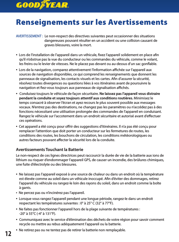 Renseignements sur les AvertissementsAVERTISSEMENT :  Le non-respect des directives suivantes peut occasionner des situations                                     dangereuses pouvant résulter en un accident ou une collision causant de                                     graves blessures, voire la mort.•  Lors de l’installation de l’appareil dans un véhicule, xez l’appareil solidement en place an    qu’il n’obstrue pas la vue du conducteur ou les commandes du véhicule, comme le volant,    les freins ou le levier de vitesses. Ne le placez pas devant ou au-dessus d’un sac gonable.•  Lors de la navigation, comparez attentivement l’information achée sur l’appareil aux    sources de navigation disponibles, ce qui comprend les renseignements que donnent les    panneaux de signalisation, les contacts visuels et les cartes. An d’assurer la sécurité,    résolvez toutes divergences ou questions liées à vos itinéraires avant de poursuivre la    navigation et ez-vous toujours aux panneaux de signalisation achés.•  Conduisez toujours le véhicule de façon sécuritaire. Ne laissez pas l’appareil vous distraire     pendant la conduite et soyez toujours attentif aux conditions routières. Minimisez le    temps consacré à observer l’écran et ayez recours le plus souvent possible aux messages       vocaux. N’entrez pas des destinations, ne changez pas les paramètres ou n’accédez pas à des     fonctions nécessitant une utilisation prolongée des commandes de l’appareil en conduisant.     Rangez le véhicule sur l’accotement dans un endroit sécuritaire et autorisé avant d’eectuer    ces opérations.•  Cet appareil a été conçu pour orir des suggestions d’itinéraires. Il n’a pas été conçu pour    remplacer l’attention que doit porter un conducteur sur les fermetures de routes, les    conditions des routes, les bouchons de circulation, les conditions météorologiques ou    autres facteurs pouvant aecter la sécurité lors de la conduite.Avertissements Touchant la BatterieLe non-respect de ces lignes directrices peut raccourcir la durée de vie de la batterie aux ions de lithium ou risquer d’endommager l’appareil GPS, de causer un incendie, des brûlures chimiques, une fuite d’électrolyte ou des blessures.•  Ne laissez pas l’appareil exposé à une source de chaleur ou dans un endroit où la température     est élevée comme au soleil dans un véhicule inoccupé. An d’éviter des dommages, retirez     l’appareil du véhicule ou rangez-le loin des rayons du soleil, dans un endroit comme la boîte    à gants.•  Ne percez pas ou n’incinérez pas l’appareil.•  Lorsque vous rangez l’appareil pendant une longue période, rangez-le dans un endroit     respectant les températures suivantes : 0° à 25° C (32° à 77°F).•  Ne faites pas fonctionner l’appareil hors de la plage suivante de températures :    -20° à 55°C (-4° à 131°F).•  Communiquez avec le service d’élimination des déchets de votre région pour savoir comment        recycle ou mettre au rebus adéquatement l’appareil ou la batterie.•  Ne retirez pas ou ne tentez pas de retirer la batterie non remplaçable.12