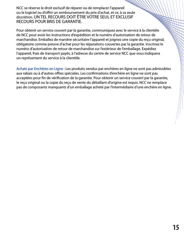 NCC se réserve le droit exclusif de réparer ou de remplacer l’appareilou le logiciel ou d’o rir un remboursement du prix d’achat, et ce, à sa seulediscrétion. UN TEL RECOURS DOIT ÊTRE VOTRE SEUL ET EXCLUSIFRECOURS POUR BRIS DE GARANTIE.Pour obtenir un service couvert par la garantie, communiquez avec le service à la clientèlede NCC pour avoir les instructions d’expédition et le numéro d’autorisation de retour demarchandise. Emballez de manière sécuritaire l’appareil et joignez une copie du reçu original, obligatoire comme preuve d’achat pour les réparations couvertes par la garantie. Inscrivez le numéro d’autorisation de retour de marchandise sur l’extérieur de l’emballage. Expédiezl’appareil, frais de transport payés, à l’adresse du centre de service NCC que vous indiqueraun représentant du service à la clientèle.Achats par Enchères en Ligne : Les produits vendus par enchères en ligne ne sont pas admissibles aux rabais ou à d’autres o res spéciales. Les con rmations d’enchère en ligne ne sont pasacceptées pour  n de véri cation de la garantie. Pour obtenir un service couvert par la garantie,le reçu original ou la copie du reçu de vente du détaillant d’origine est requis. NCC ne remplace pas de composants manquants d’un emballage acheté par l’intermédiaire d’une enchère en ligne.15