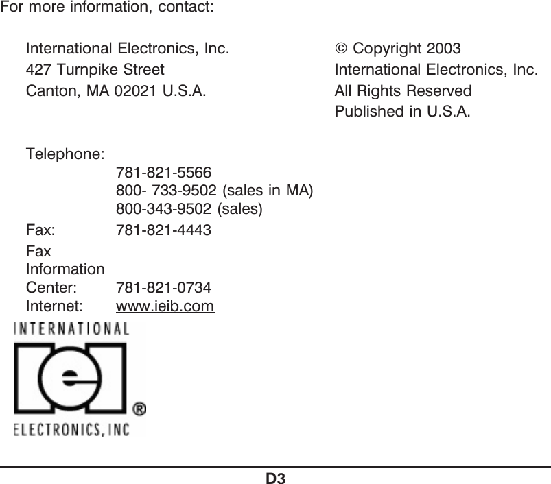 For more information, contact:International Electronics, Inc. © Copyright 2003427 Turnpike Street International Electronics, Inc.Canton, MA 02021 U.S.A. All Rights ReservedPublished in U.S.A.Telephone: 781-821-5566800- 733-9502 (sales in MA)800-343-9502 (sales)Fax: 781-821-4443FaxInformationCenter: 781-821-0734Internet: www.ieib.comD3