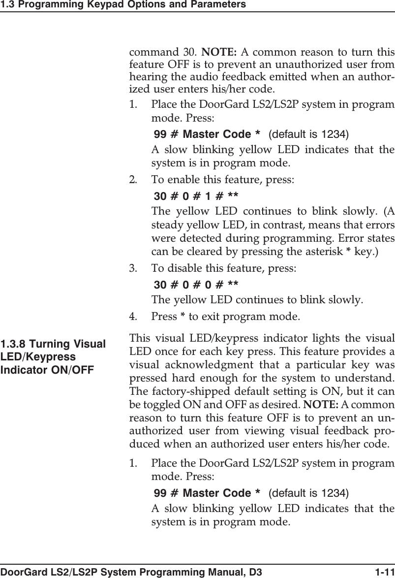 command 30. NOTE: Acommonreasontoturnthisfeature OFF is to prevent an unauthorized user fromhearing the audio feedback emitted when an author-ized user enters his/her code.1. Place the DoorGard LS2/LS2P system in programmode. Press:99 # Master Code * (default is 1234)A slow blinking yellow LED indicates that thesystem is in program mode.2. To enable this feature, press:30#0#1#**The yellow LED continues to blink slowly. (Asteady yellow LED, in contrast, means that errorswere detected during programming. Error statescan be cleared by pressing the asterisk *key.)3. To disable this feature, press:30#0#0#**The yellow LED continues to blink slowly.4. Press *to exit program mode.1.3.8 Turning VisualLED/KeypressIndicator ON/OFFThis visual LED/keypress indicator lights the visualLED once for each key press. This feature provides avisual acknowledgment that a particular key waspressed hard enough for the system to understand.The factory-shipped default setting is ON, but it canbe toggled ON and OFF as desired. NOTE: A commonreason to turn this feature OFF is to prevent an un-authorized user from viewing visual feedback pro-duced when an authorized user enters his/her code.1. Place the DoorGard LS2/LS2P system in programmode. Press:99 # Master Code * (default is 1234)A slow blinking yellow LED indicates that thesystem is in program mode.1.3 Programming Keypad Options and ParametersDoorGard LS2/LS2P System Programming Manual, D3 1-11