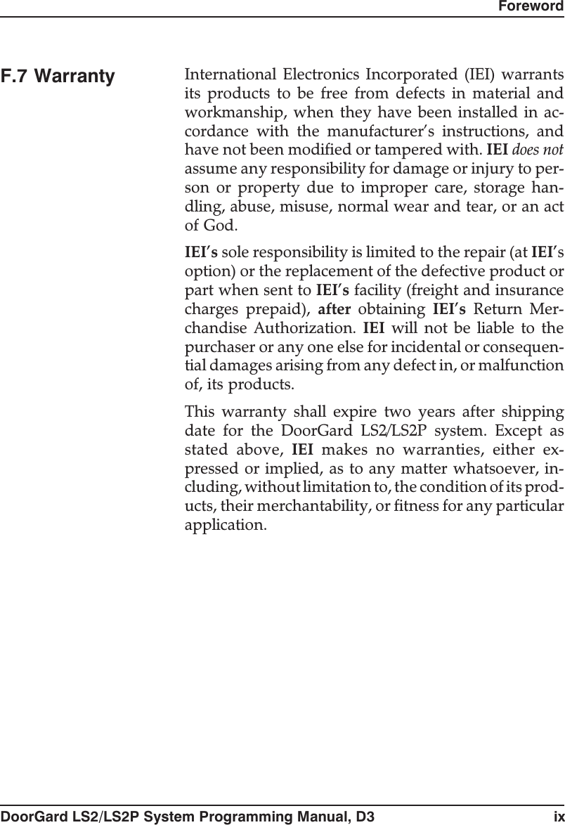 F.7 Warranty International Electronics Incorporated (IEI) warrantsits products to be free from defects in material andworkmanship, when they have been installed in ac-cordance with the manufacturer’s instructions, andhave not been modified or tampered with. IEI does notassume any responsibility for damage or injury to per-son or property due to improper care, storage han-dling, abuse, misuse, normal wear and tear, or an actof God.IEI’s sole responsibility is limited to the repair (at IEI’soption) or the replacement of the defective product orpart when sent to IEI’s facility (freight and insurancecharges prepaid), after obtaining IEI’s Return Mer-chandise Authorization. IEI will not be liable to thepurchaser or any one else for incidental or consequen-tial damages arising from any defect in, or malfunctionof, its products.This warranty shall expire two years after shippingdate for the DoorGard LS2/LS2P system. Except asstated above, IEI makes no warranties, either ex-pressed or implied, as to any matter whatsoever, in-cluding, without limitation to, the condition of its prod-ucts, their merchantability, or fitness for any particularapplication.ForewordDoorGard LS2/LS2P System Programming Manual, D3 ix