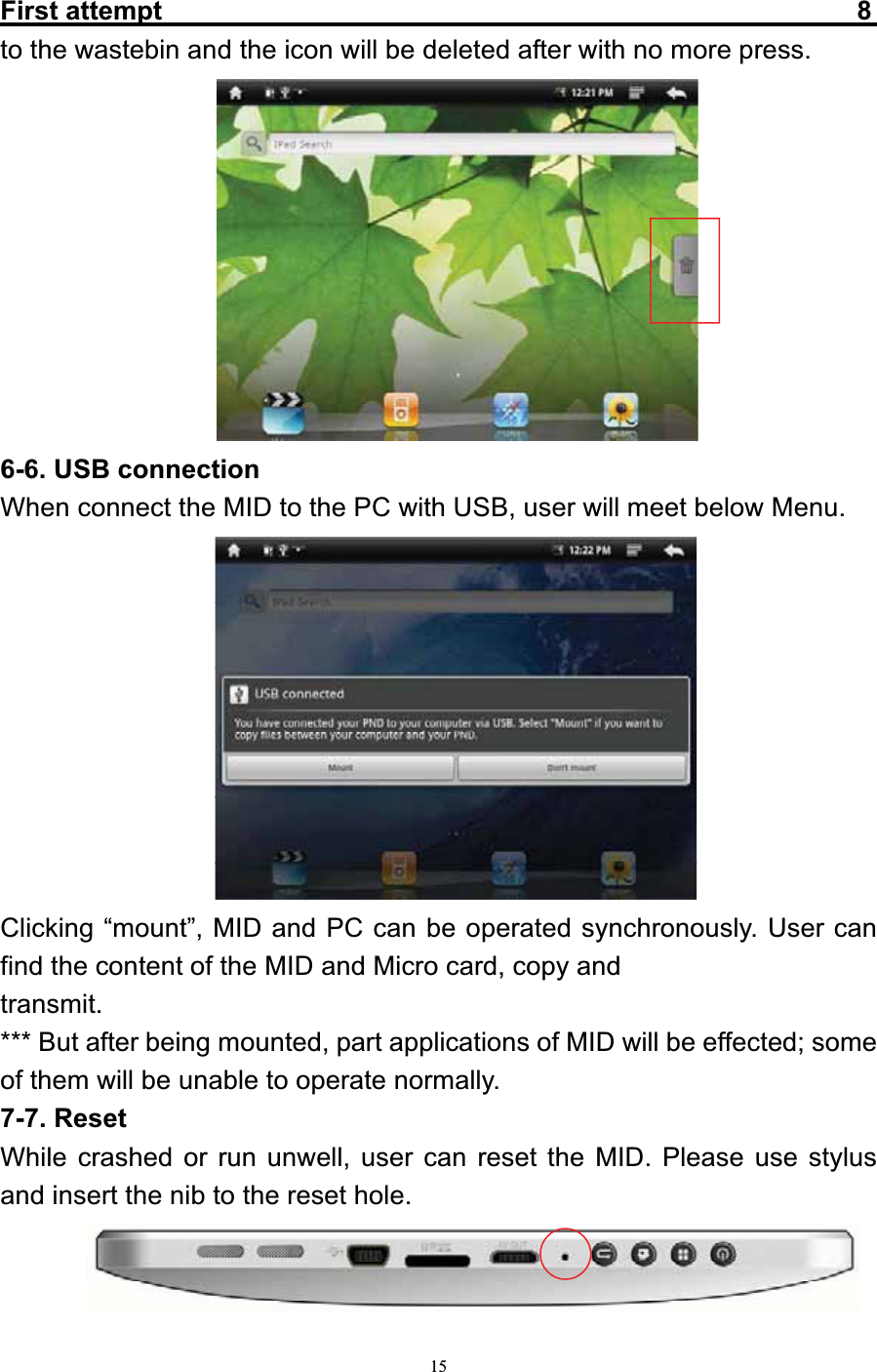   15First attempt                                                    8   to the wastebin and the icon will be deleted after with no more press.           6-6. USB connection When connect the MID to the PC with USB, user will meet below Menu.           Clicking “mount”, MID and PC can be operated synchronously. User can find the content of the MID and Micro card, copy and transmit. *** But after being mounted, part applications of MID will be effected; some of them will be unable to operate normally. 7-7. Reset While crashed or run unwell, user can reset the MID. Please use stylus and insert the nib to the reset hole.      